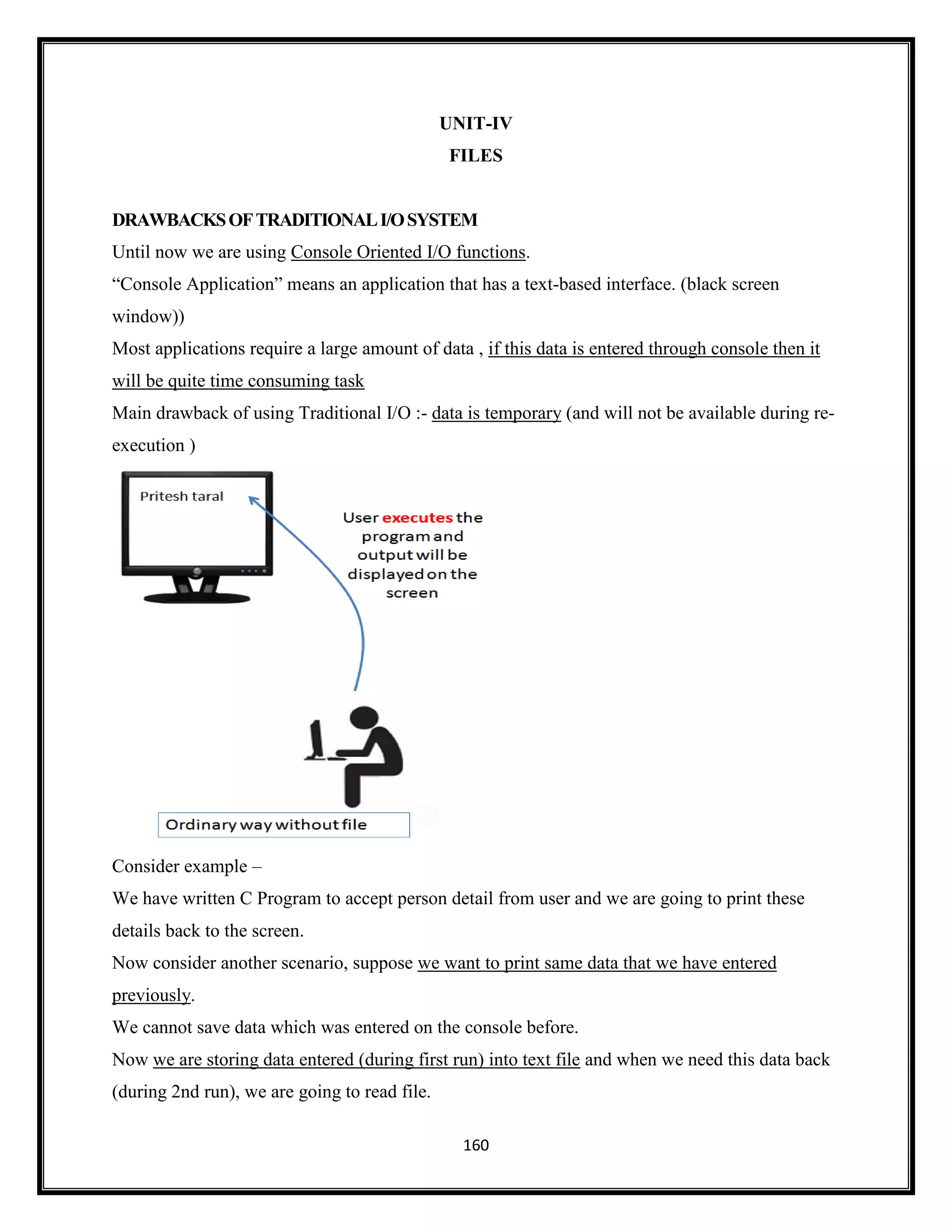 160
UNIT-IV
FILES
DRAWBACKSOFTRADITIONALI/OSYSTEM
Until now we are using Console Oriented I/O functions.
―Console Application‖ means an application that has a text-based interface. (black screen
window))
Most applications require a large amount of data , if this data is entered through console then it
will be quite time consuming task
Main drawback of using Traditional I/O :- data is temporary (and will not be available during re-
execution )
Consider example –
We have written C Program to accept person detail from user and we are going to print these
details back to the screen.
Now consider another scenario, suppose we want to print same data that we have entered
previously.
We cannot save data which was entered on the console before.
Now we are storing data entered (during first run) into text file and when we need this data back
(during 2nd run), we are going to read file.
 