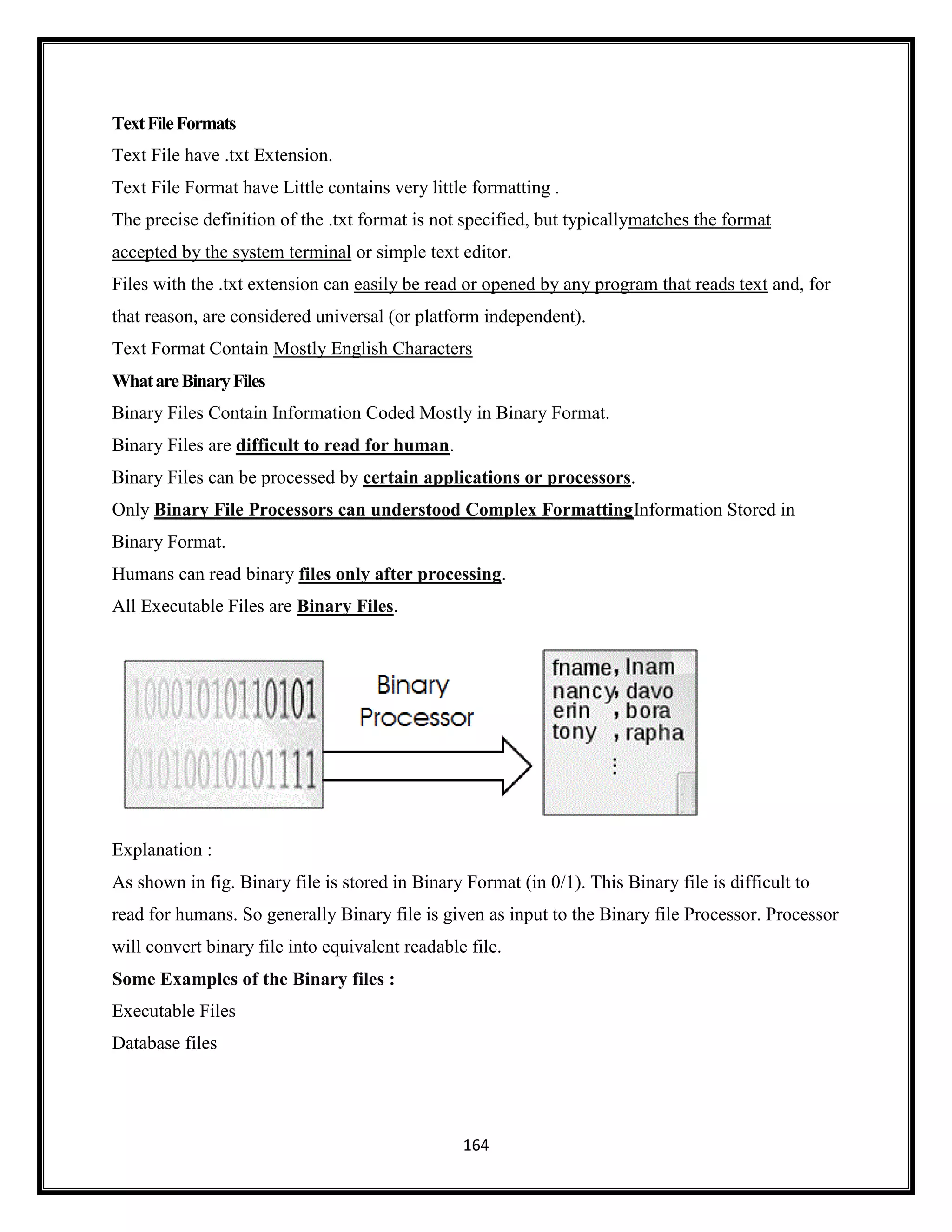 164
TextFileFormats
Text File have .txt Extension.
Text File Format have Little contains very little formatting .
The precise definition of the .txt format is not specified, but typicallymatches the format
accepted by the system terminal or simple text editor.
Files with the .txt extension can easily be read or opened by any program that reads text and, for
that reason, are considered universal (or platform independent).
Text Format Contain Mostly English Characters
WhatareBinaryFiles
Binary Files Contain Information Coded Mostly in Binary Format.
Binary Files are difficult to read for human.
Binary Files can be processed by certain applications or processors.
Only Binary File Processors can understood Complex FormattingInformation Stored in
Binary Format.
Humans can read binary files only after processing.
All Executable Files are Binary Files.
Explanation :
As shown in fig. Binary file is stored in Binary Format (in 0/1). This Binary file is difficult to
read for humans. So generally Binary file is given as input to the Binary file Processor. Processor
will convert binary file into equivalent readable file.
Some Examples of the Binary files :
Executable Files
Database files
 