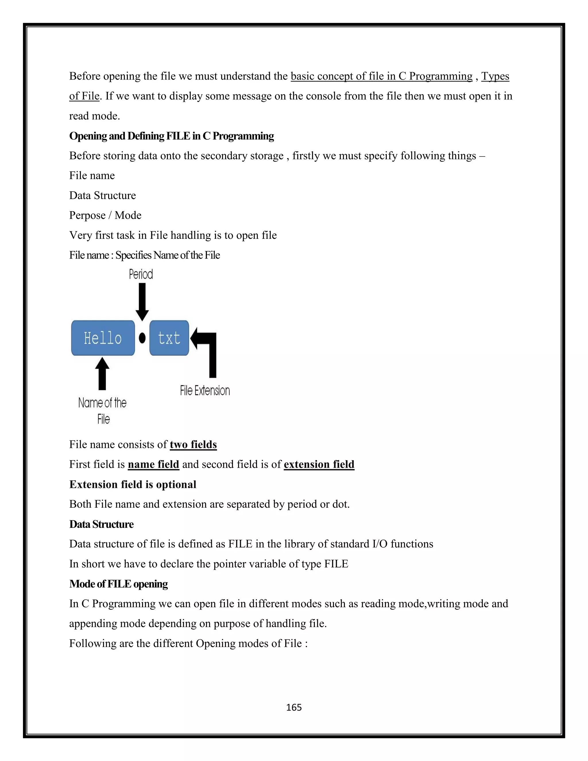 165
Before opening the file we must understand the basic concept of file in C Programming , Types
of File. If we want to display some message on the console from the file then we must open it in
read mode.
OpeningandDefiningFILEinCProgramming
Before storing data onto the secondary storage , firstly we must specify following things –
File name
Data Structure
Perpose / Mode
Very first task in File handling is to open file
Filename:SpecifiesNameoftheFile
File name consists of two fields
First field is name field and second field is of extension field
Extension field is optional
Both File name and extension are separated by period or dot.
DataStructure
Data structure of file is defined as FILE in the library of standard I/O functions
In short we have to declare the pointer variable of type FILE
ModeofFILEopening
In C Programming we can open file in different modes such as reading mode,writing mode and
appending mode depending on purpose of handling file.
Following are the different Opening modes of File :
 