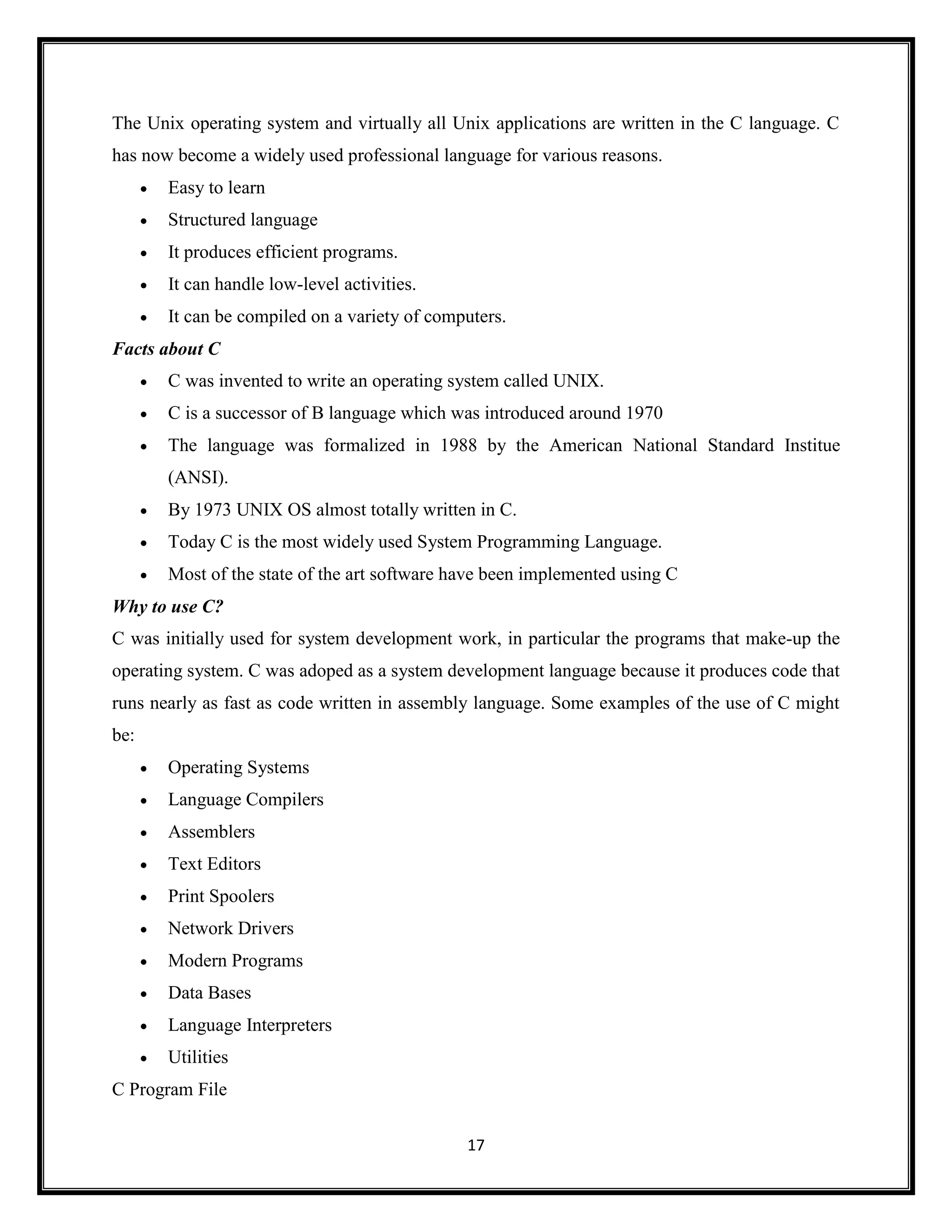 17
The Unix operating system and virtually all Unix applications are written in the C language. C
has now become a widely used professional language for various reasons.
 Easy to learn
 Structured language
 It produces efficient programs.
 It can handle low-level activities.
 It can be compiled on a variety of computers.
Facts about C
 C was invented to write an operating system called UNIX.
 C is a successor of B language which was introduced around 1970
 The language was formalized in 1988 by the American National Standard Institue
(ANSI).
 By 1973 UNIX OS almost totally written in C.
 Today C is the most widely used System Programming Language.
 Most of the state of the art software have been implemented using C
Why to use C?
C was initially used for system development work, in particular the programs that make-up the
operating system. C was adoped as a system development language because it produces code that
runs nearly as fast as code written in assembly language. Some examples of the use of C might
be:
 Operating Systems
 Language Compilers
 Assemblers
 Text Editors
 Print Spoolers
 Network Drivers
 Modern Programs
 Data Bases
 Language Interpreters
 Utilities
C Program File
 