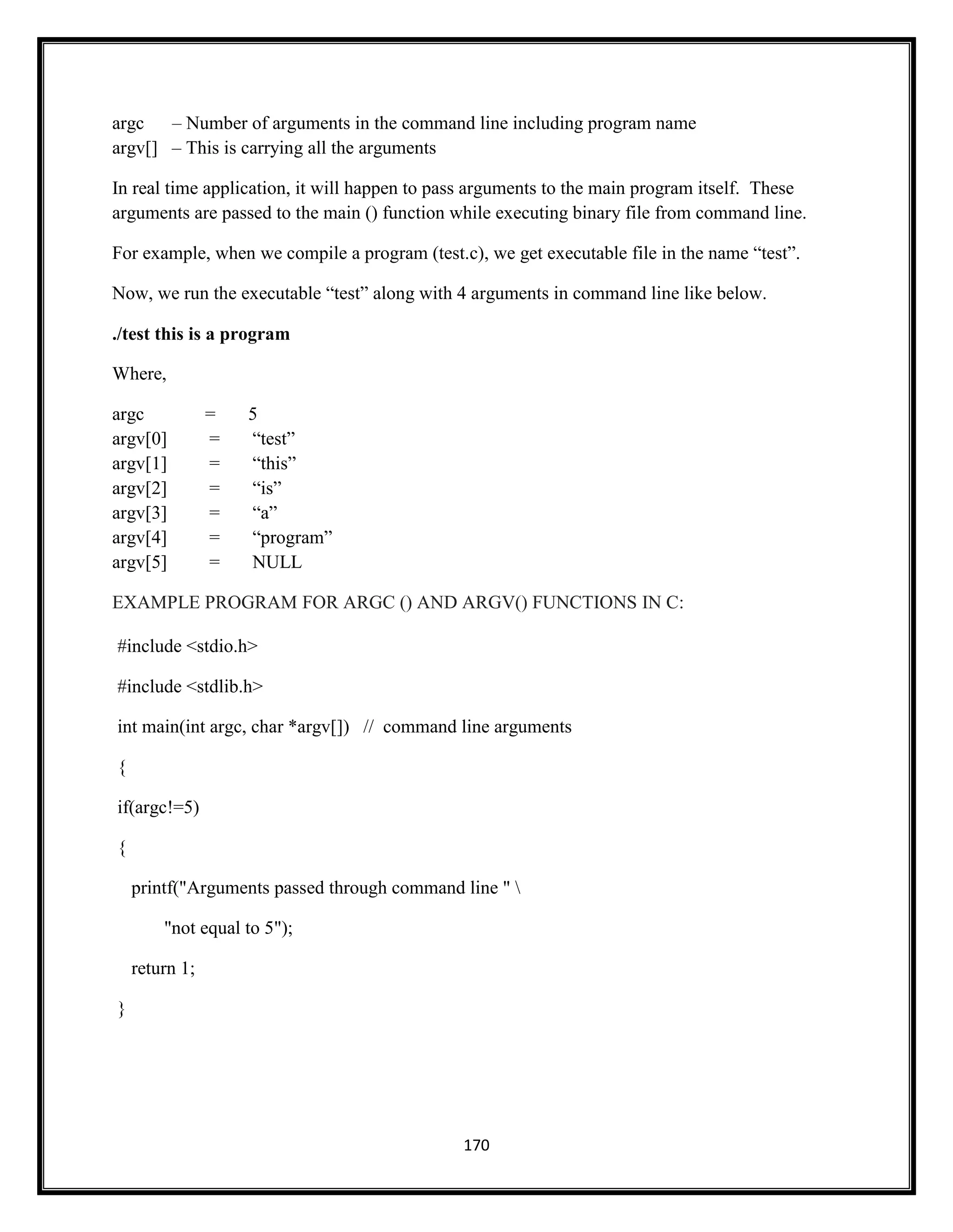 170
argc – Number of arguments in the command line including program name
argv[] – This is carrying all the arguments
In real time application, it will happen to pass arguments to the main program itself. These
arguments are passed to the main () function while executing binary file from command line.
For example, when we compile a program (test.c), we get executable file in the name ―test‖.
Now, we run the executable ―test‖ along with 4 arguments in command line like below.
./test this is a program
Where,
argc = 5
argv[0] = ―test‖
argv[1] = ―this‖
argv[2] = ―is‖
argv[3] = ―a‖
argv[4] = ―program‖
argv[5] = NULL
EXAMPLE PROGRAM FOR ARGC () AND ARGV() FUNCTIONS IN C:
#include <stdio.h>
#include <stdlib.h>
int main(int argc, char *argv[]) // command line arguments
{
if(argc!=5)
{
printf("Arguments passed through command line " 
"not equal to 5");
return 1;
}
 