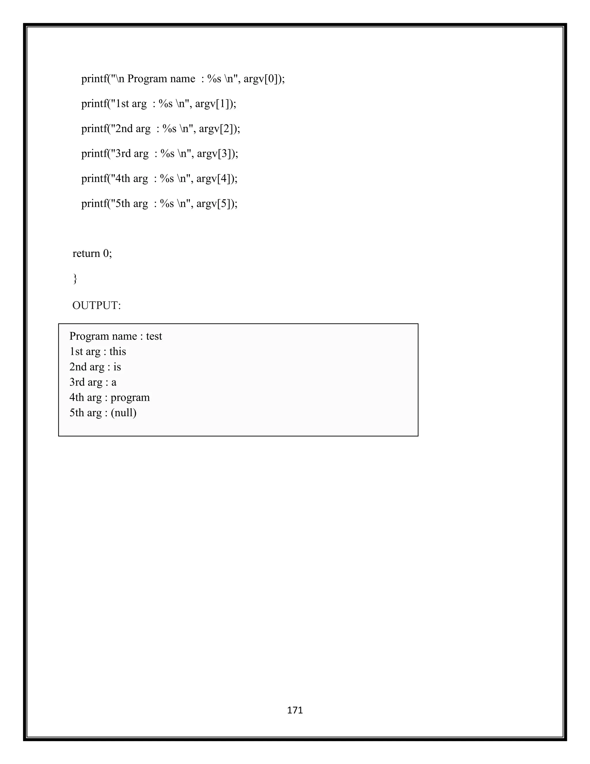 171
printf("n Program name : %s n", argv[0]);
printf("1st arg : %s n", argv[1]);
printf("2nd arg : %s n", argv[2]);
printf("3rd arg : %s n", argv[3]);
printf("4th arg : %s n", argv[4]);
printf("5th arg : %s n", argv[5]);
return 0;
}
OUTPUT:
Program name : test
1st arg : this
2nd arg : is
3rd arg : a
4th arg : program
5th arg : (null)
 