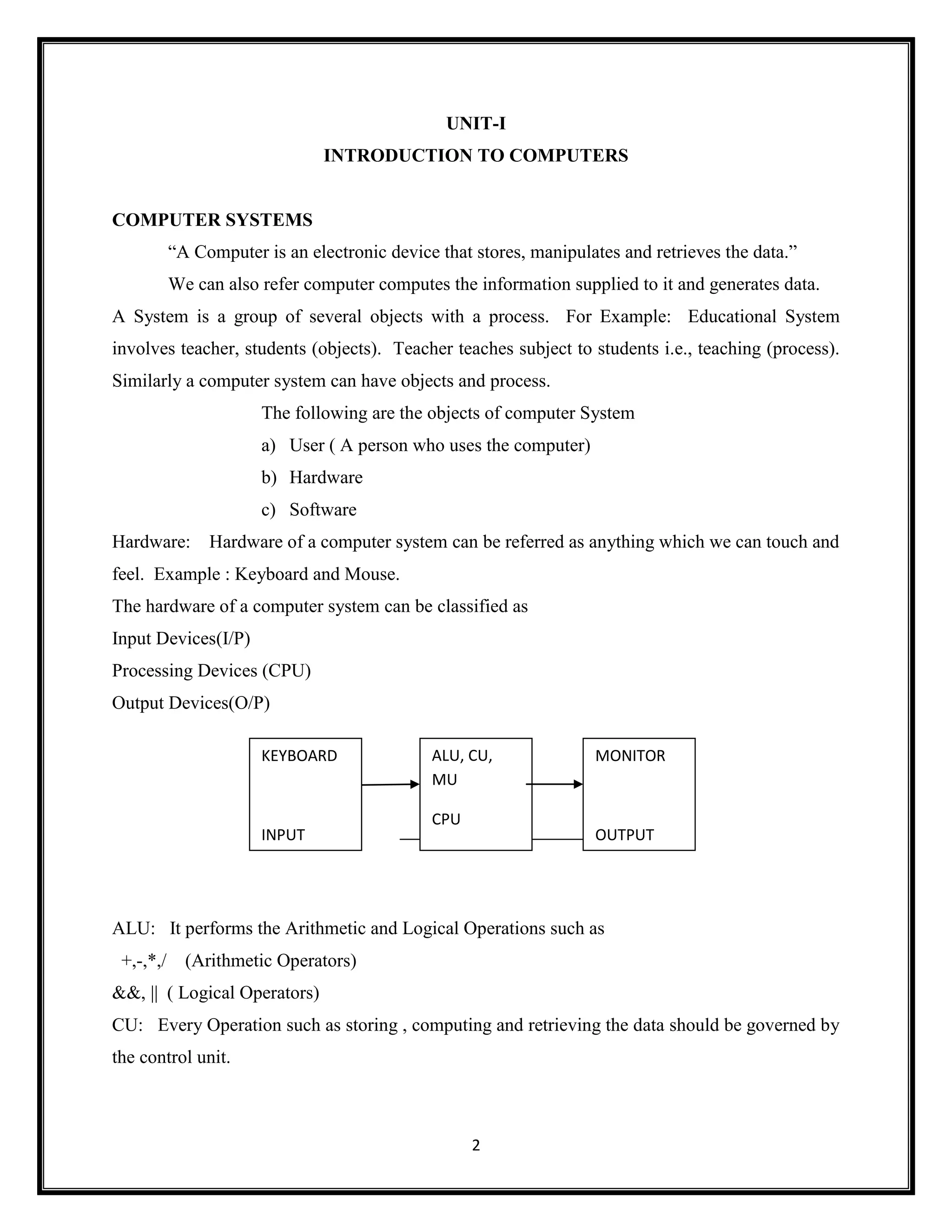 2
UNIT-I
INTRODUCTION TO COMPUTERS
COMPUTER SYSTEMS
―A Computer is an electronic device that stores, manipulates and retrieves the data.‖
We can also refer computer computes the information supplied to it and generates data.
A System is a group of several objects with a process. For Example: Educational System
involves teacher, students (objects). Teacher teaches subject to students i.e., teaching (process).
Similarly a computer system can have objects and process.
The following are the objects of computer System
a) User ( A person who uses the computer)
b) Hardware
c) Software
Hardware: Hardware of a computer system can be referred as anything which we can touch and
feel. Example : Keyboard and Mouse.
The hardware of a computer system can be classified as
Input Devices(I/P)
Processing Devices (CPU)
Output Devices(O/P)
ALU: It performs the Arithmetic and Logical Operations such as
+,-,*,/ (Arithmetic Operators)
&&, || ( Logical Operators)
CU: Every Operation such as storing , computing and retrieving the data should be governed by
the control unit.
KEYBOARD
INPUT
ALU, CU,
MU
CPU
MONITOR
OUTPUT
 