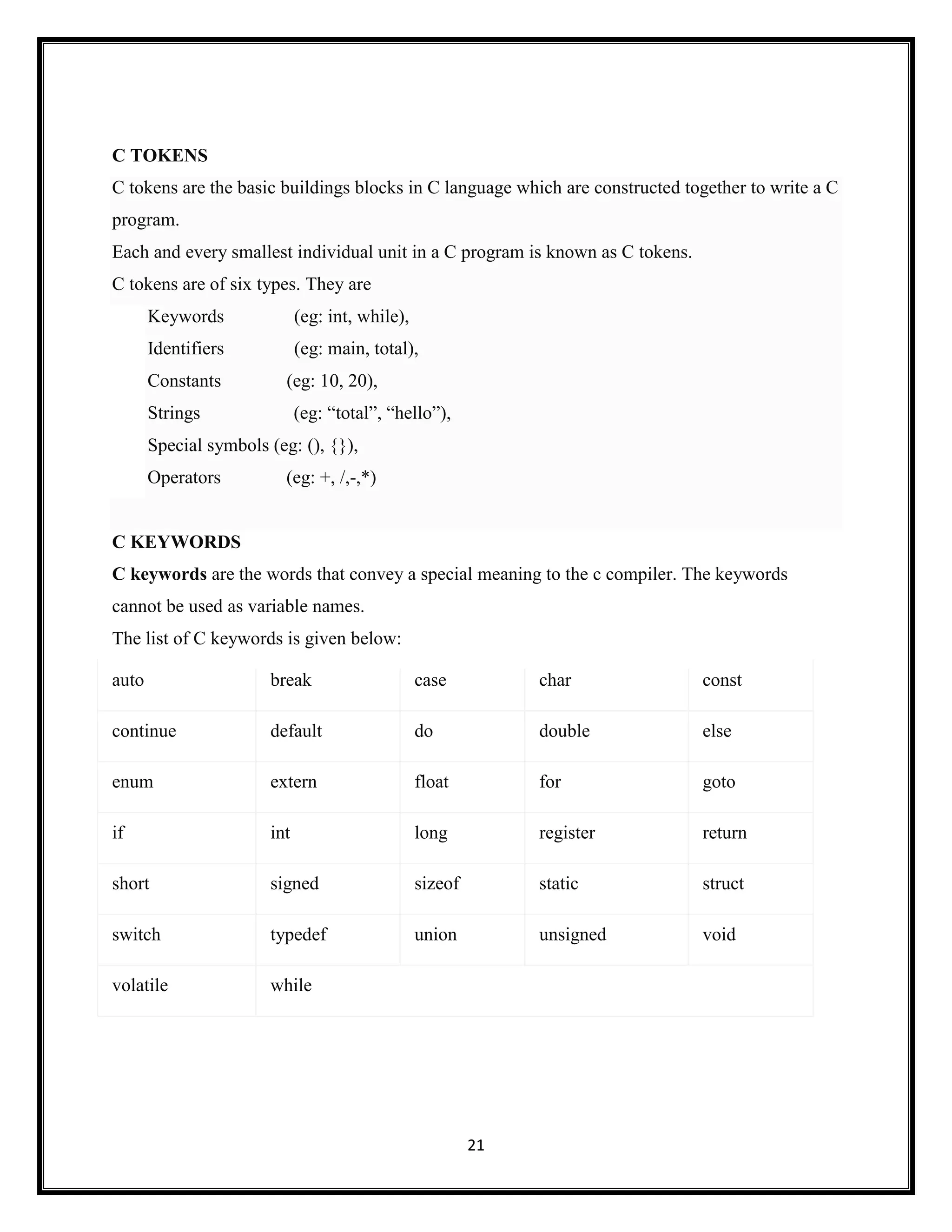 21
C TOKENS
C tokens are the basic buildings blocks in C language which are constructed together to write a C
program.
Each and every smallest individual unit in a C program is known as C tokens.
C tokens are of six types. They are
Keywords (eg: int, while),
Identifiers (eg: main, total),
Constants (eg: 10, 20),
Strings (eg: ―total‖, ―hello‖),
Special symbols (eg: (), {}),
Operators (eg: +, /,-,*)
C KEYWORDS
C keywords are the words that convey a special meaning to the c compiler. The keywords
cannot be used as variable names.
The list of C keywords is given below:
auto break case char const
continue default do double else
enum extern float for goto
if int long register return
short signed sizeof static struct
switch typedef union unsigned void
volatile while
 