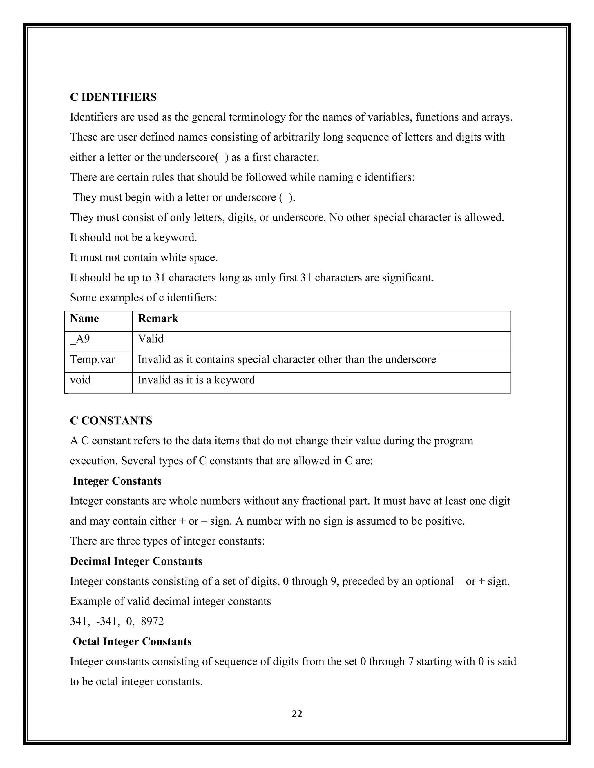 22
C IDENTIFIERS
Identifiers are used as the general terminology for the names of variables, functions and arrays.
These are user defined names consisting of arbitrarily long sequence of letters and digits with
either a letter or the underscore(_) as a first character.
There are certain rules that should be followed while naming c identifiers:
They must begin with a letter or underscore (_).
They must consist of only letters, digits, or underscore. No other special character is allowed.
It should not be a keyword.
It must not contain white space.
It should be up to 31 characters long as only first 31 characters are significant.
Some examples of c identifiers:
Name Remark
_A9 Valid
Temp.var Invalid as it contains special character other than the underscore
void Invalid as it is a keyword
C CONSTANTS
A C constant refers to the data items that do not change their value during the program
execution. Several types of C constants that are allowed in C are:
Integer Constants
Integer constants are whole numbers without any fractional part. It must have at least one digit
and may contain either + or – sign. A number with no sign is assumed to be positive.
There are three types of integer constants:
Decimal Integer Constants
Integer constants consisting of a set of digits, 0 through 9, preceded by an optional – or + sign.
Example of valid decimal integer constants
341, -341, 0, 8972
Octal Integer Constants
Integer constants consisting of sequence of digits from the set 0 through 7 starting with 0 is said
to be octal integer constants.
 