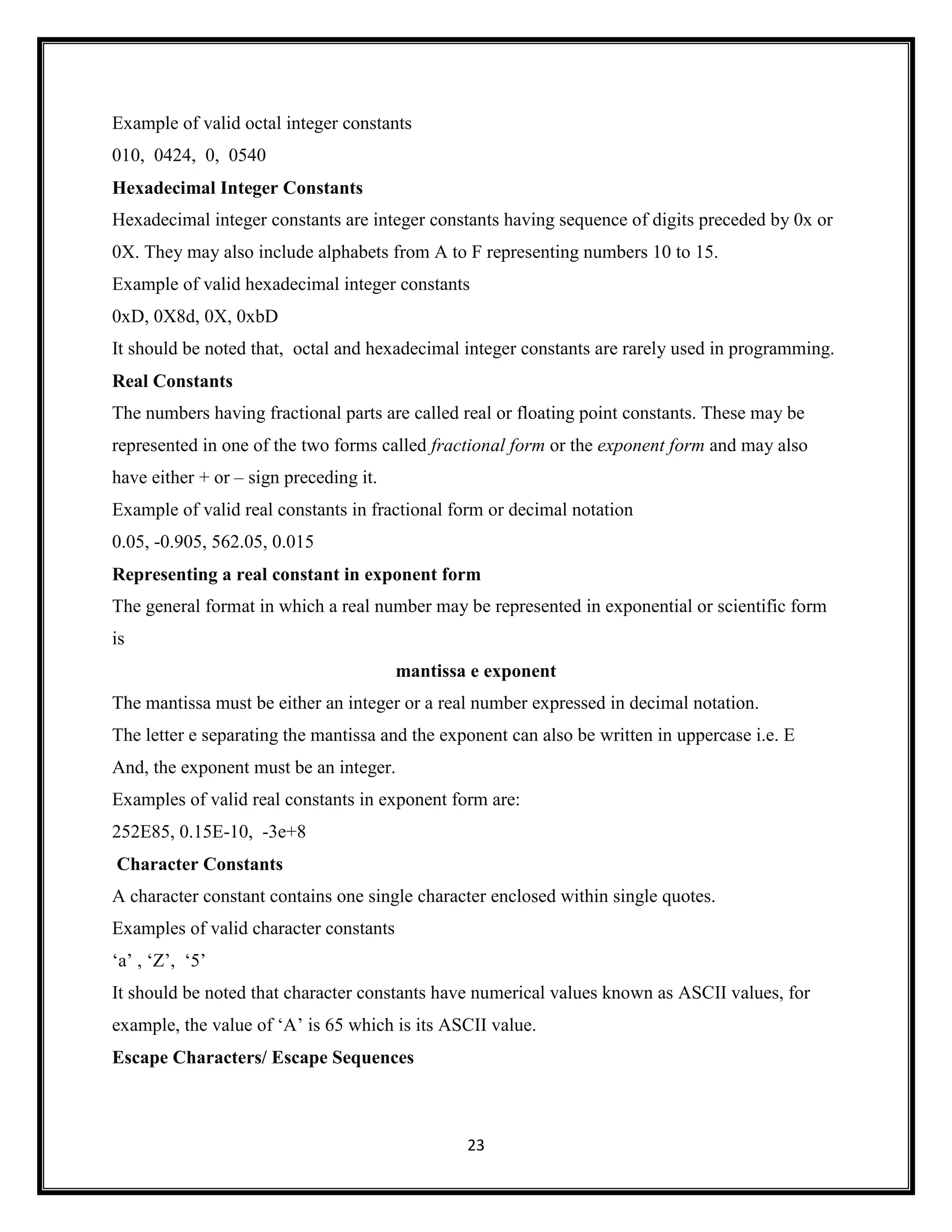 23
Example of valid octal integer constants
010, 0424, 0, 0540
Hexadecimal Integer Constants
Hexadecimal integer constants are integer constants having sequence of digits preceded by 0x or
0X. They may also include alphabets from A to F representing numbers 10 to 15.
Example of valid hexadecimal integer constants
0xD, 0X8d, 0X, 0xbD
It should be noted that, octal and hexadecimal integer constants are rarely used in programming.
Real Constants
The numbers having fractional parts are called real or floating point constants. These may be
represented in one of the two forms called fractional form or the exponent form and may also
have either + or – sign preceding it.
Example of valid real constants in fractional form or decimal notation
0.05, -0.905, 562.05, 0.015
Representing a real constant in exponent form
The general format in which a real number may be represented in exponential or scientific form
is
mantissa e exponent
The mantissa must be either an integer or a real number expressed in decimal notation.
The letter e separating the mantissa and the exponent can also be written in uppercase i.e. E
And, the exponent must be an integer.
Examples of valid real constants in exponent form are:
252E85, 0.15E-10, -3e+8
Character Constants
A character constant contains one single character enclosed within single quotes.
Examples of valid character constants
‗a‘ , ‗Z‘, ‗5‘
It should be noted that character constants have numerical values known as ASCII values, for
example, the value of ‗A‘ is 65 which is its ASCII value.
Escape Characters/ Escape Sequences
 