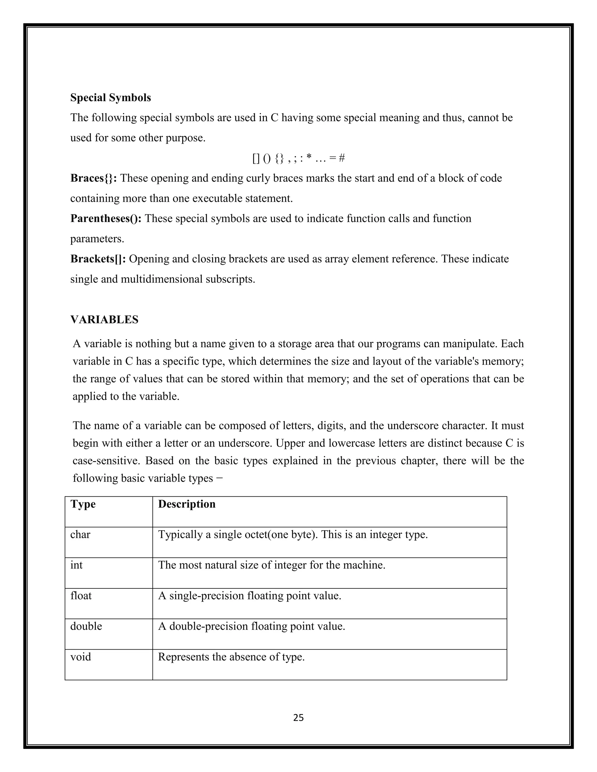 25
Special Symbols
The following special symbols are used in C having some special meaning and thus, cannot be
used for some other purpose.
[] () {} , ; : * … = #
Braces{}: These opening and ending curly braces marks the start and end of a block of code
containing more than one executable statement.
Parentheses(): These special symbols are used to indicate function calls and function
parameters.
Brackets[]: Opening and closing brackets are used as array element reference. These indicate
single and multidimensional subscripts.
VARIABLES
A variable is nothing but a name given to a storage area that our programs can manipulate. Each
variable in C has a specific type, which determines the size and layout of the variable's memory;
the range of values that can be stored within that memory; and the set of operations that can be
applied to the variable.
The name of a variable can be composed of letters, digits, and the underscore character. It must
begin with either a letter or an underscore. Upper and lowercase letters are distinct because C is
case-sensitive. Based on the basic types explained in the previous chapter, there will be the
following basic variable types −
Type Description
char Typically a single octet(one byte). This is an integer type.
int The most natural size of integer for the machine.
float A single-precision floating point value.
double A double-precision floating point value.
void Represents the absence of type.
 