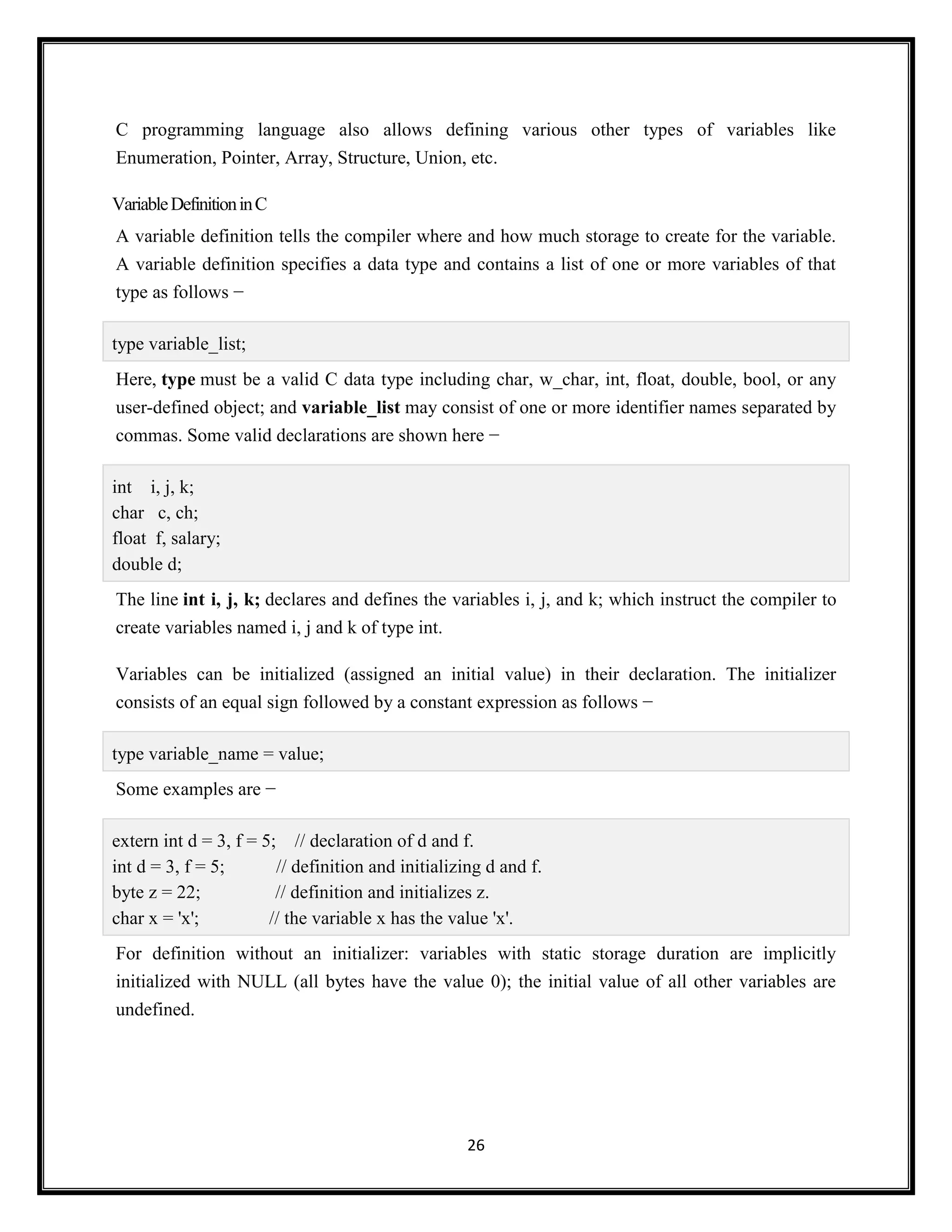 26
C programming language also allows defining various other types of variables like
Enumeration, Pointer, Array, Structure, Union, etc.
VariableDefinitioninC
A variable definition tells the compiler where and how much storage to create for the variable.
A variable definition specifies a data type and contains a list of one or more variables of that
type as follows −
type variable_list;
Here, type must be a valid C data type including char, w_char, int, float, double, bool, or any
user-defined object; and variable_list may consist of one or more identifier names separated by
commas. Some valid declarations are shown here −
int i, j, k;
char c, ch;
float f, salary;
double d;
The line int i, j, k; declares and defines the variables i, j, and k; which instruct the compiler to
create variables named i, j and k of type int.
Variables can be initialized (assigned an initial value) in their declaration. The initializer
consists of an equal sign followed by a constant expression as follows −
type variable_name = value;
Some examples are −
extern int d = 3, f = 5; // declaration of d and f.
int d = 3, f = 5; // definition and initializing d and f.
byte z = 22; // definition and initializes z.
char x = 'x'; // the variable x has the value 'x'.
For definition without an initializer: variables with static storage duration are implicitly
initialized with NULL (all bytes have the value 0); the initial value of all other variables are
undefined.
 