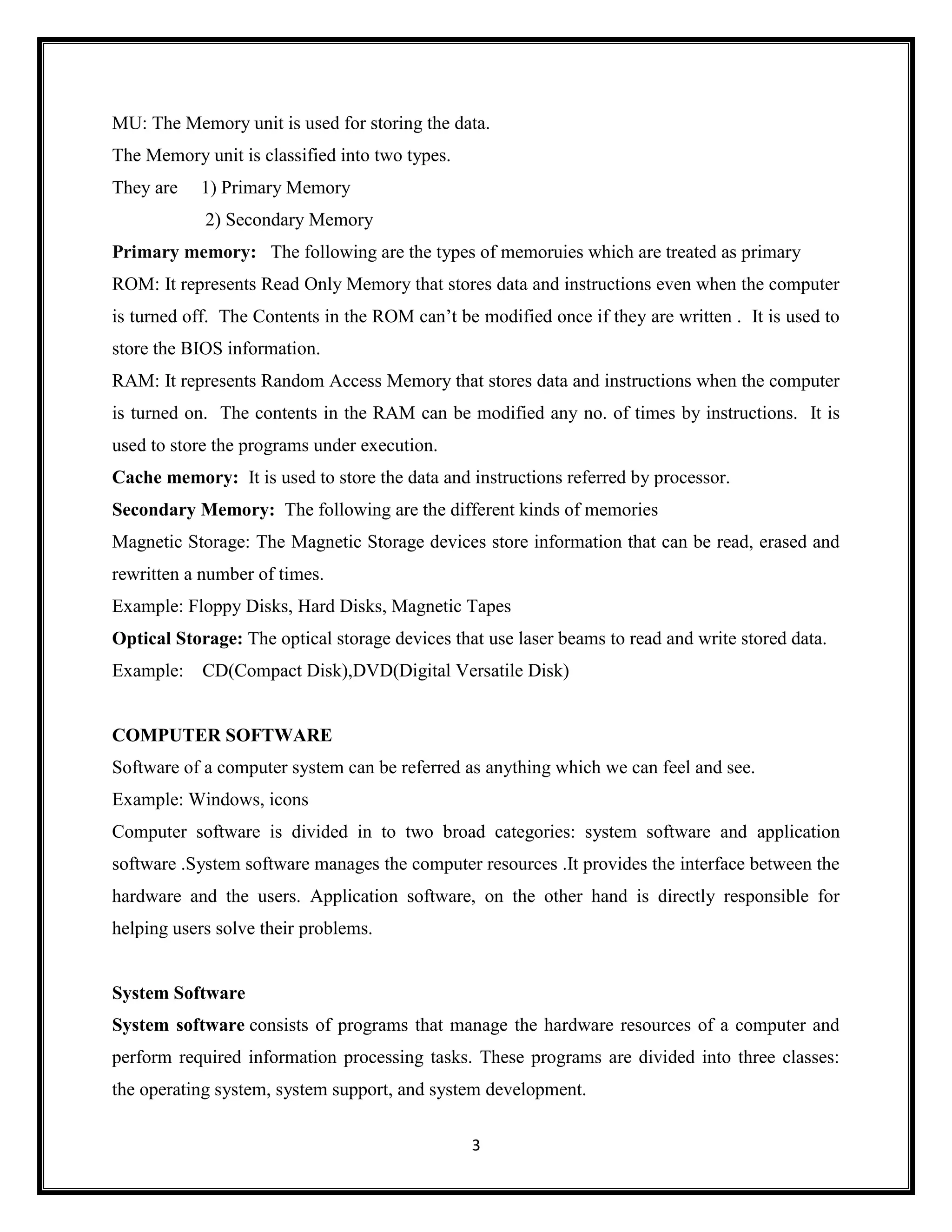 3
MU: The Memory unit is used for storing the data.
The Memory unit is classified into two types.
They are 1) Primary Memory
2) Secondary Memory
Primary memory: The following are the types of memoruies which are treated as primary
ROM: It represents Read Only Memory that stores data and instructions even when the computer
is turned off. The Contents in the ROM can‘t be modified once if they are written . It is used to
store the BIOS information.
RAM: It represents Random Access Memory that stores data and instructions when the computer
is turned on. The contents in the RAM can be modified any no. of times by instructions. It is
used to store the programs under execution.
Cache memory: It is used to store the data and instructions referred by processor.
Secondary Memory: The following are the different kinds of memories
Magnetic Storage: The Magnetic Storage devices store information that can be read, erased and
rewritten a number of times.
Example: Floppy Disks, Hard Disks, Magnetic Tapes
Optical Storage: The optical storage devices that use laser beams to read and write stored data.
Example: CD(Compact Disk),DVD(Digital Versatile Disk)
COMPUTER SOFTWARE
Software of a computer system can be referred as anything which we can feel and see.
Example: Windows, icons
Computer software is divided in to two broad categories: system software and application
software .System software manages the computer resources .It provides the interface between the
hardware and the users. Application software, on the other hand is directly responsible for
helping users solve their problems.
System Software
System software consists of programs that manage the hardware resources of a computer and
perform required information processing tasks. These programs are divided into three classes:
the operating system, system support, and system development.
 