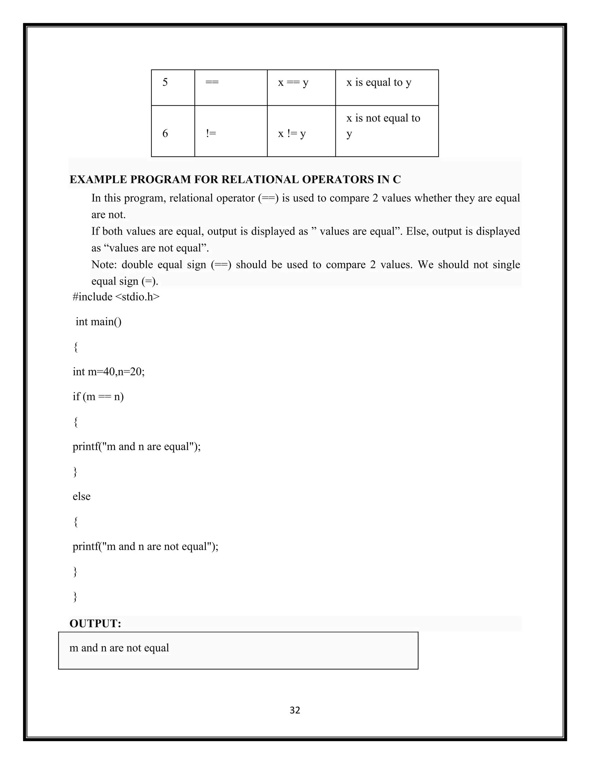 32
5 == x == y x is equal to y
6 != x != y
x is not equal to
y
EXAMPLE PROGRAM FOR RELATIONAL OPERATORS IN C
In this program, relational operator (==) is used to compare 2 values whether they are equal
are not.
If both values are equal, output is displayed as ‖ values are equal‖. Else, output is displayed
as ―values are not equal‖.
Note: double equal sign (==) should be used to compare 2 values. We should not single
equal sign (=).
#include <stdio.h>
int main()
{
int m=40,n=20;
if (m == n)
{
printf("m and n are equal");
}
else
{
printf("m and n are not equal");
}
}
OUTPUT:
m and n are not equal
 