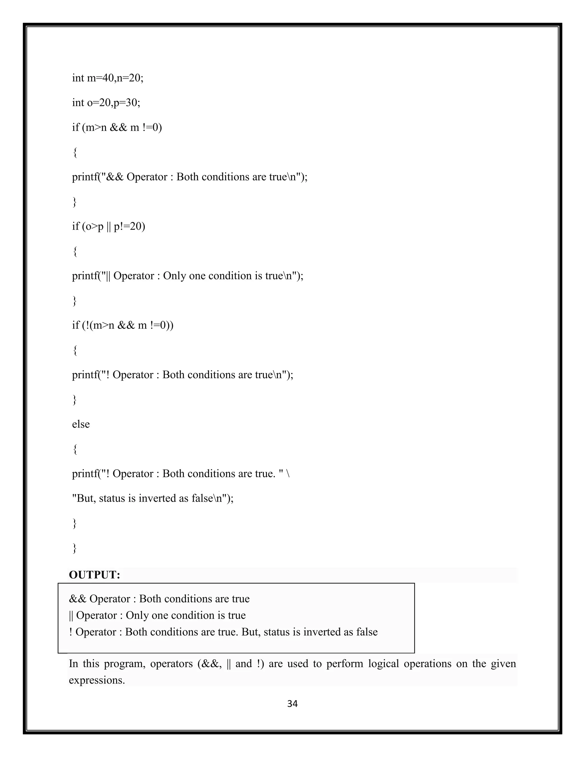 34
int m=40,n=20;
int o=20,p=30;
if (m>n && m !=0)
{
printf("&& Operator : Both conditions are truen");
}
if (o>p || p!=20)
{
printf("|| Operator : Only one condition is truen");
}
if (!(m>n && m !=0))
{
printf("! Operator : Both conditions are truen");
}
else
{
printf("! Operator : Both conditions are true. " 
"But, status is inverted as falsen");
}
}
OUTPUT:
&& Operator : Both conditions are true
|| Operator : Only one condition is true
! Operator : Both conditions are true. But, status is inverted as false
In this program, operators (&&, || and !) are used to perform logical operations on the given
expressions.
 