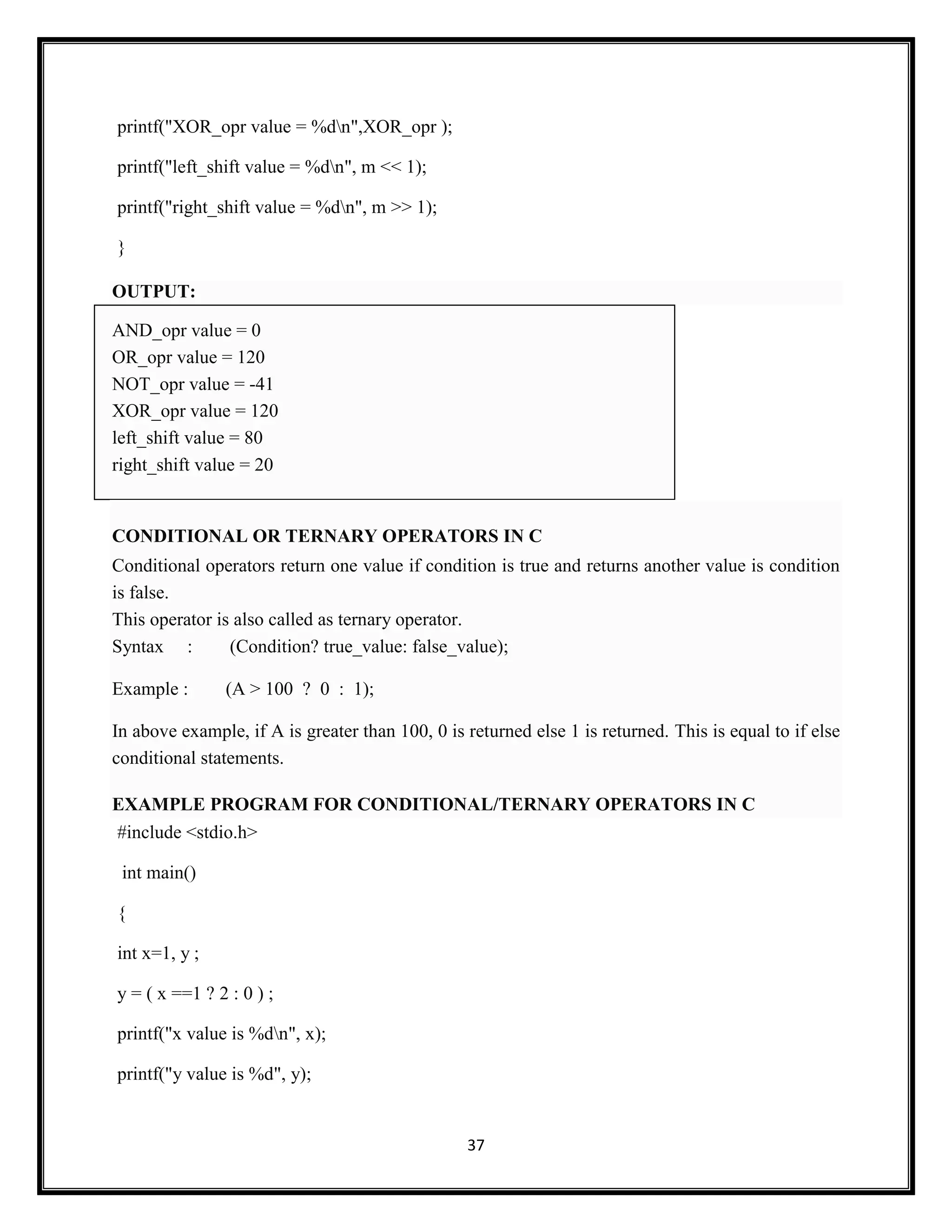 37
printf("XOR_opr value = %dn",XOR_opr );
printf("left_shift value = %dn", m << 1);
printf("right_shift value = %dn", m >> 1);
}
OUTPUT:
AND_opr value = 0
OR_opr value = 120
NOT_opr value = -41
XOR_opr value = 120
left_shift value = 80
right_shift value = 20
CONDITIONAL OR TERNARY OPERATORS IN C
Conditional operators return one value if condition is true and returns another value is condition
is false.
This operator is also called as ternary operator.
Syntax : (Condition? true_value: false_value);
Example : (A > 100 ? 0 : 1);
In above example, if A is greater than 100, 0 is returned else 1 is returned. This is equal to if else
conditional statements.
EXAMPLE PROGRAM FOR CONDITIONAL/TERNARY OPERATORS IN C
#include <stdio.h>
int main()
{
int x=1, y ;
y = ( x ==1 ? 2 : 0 ) ;
printf("x value is %dn", x);
printf("y value is %d", y);
 