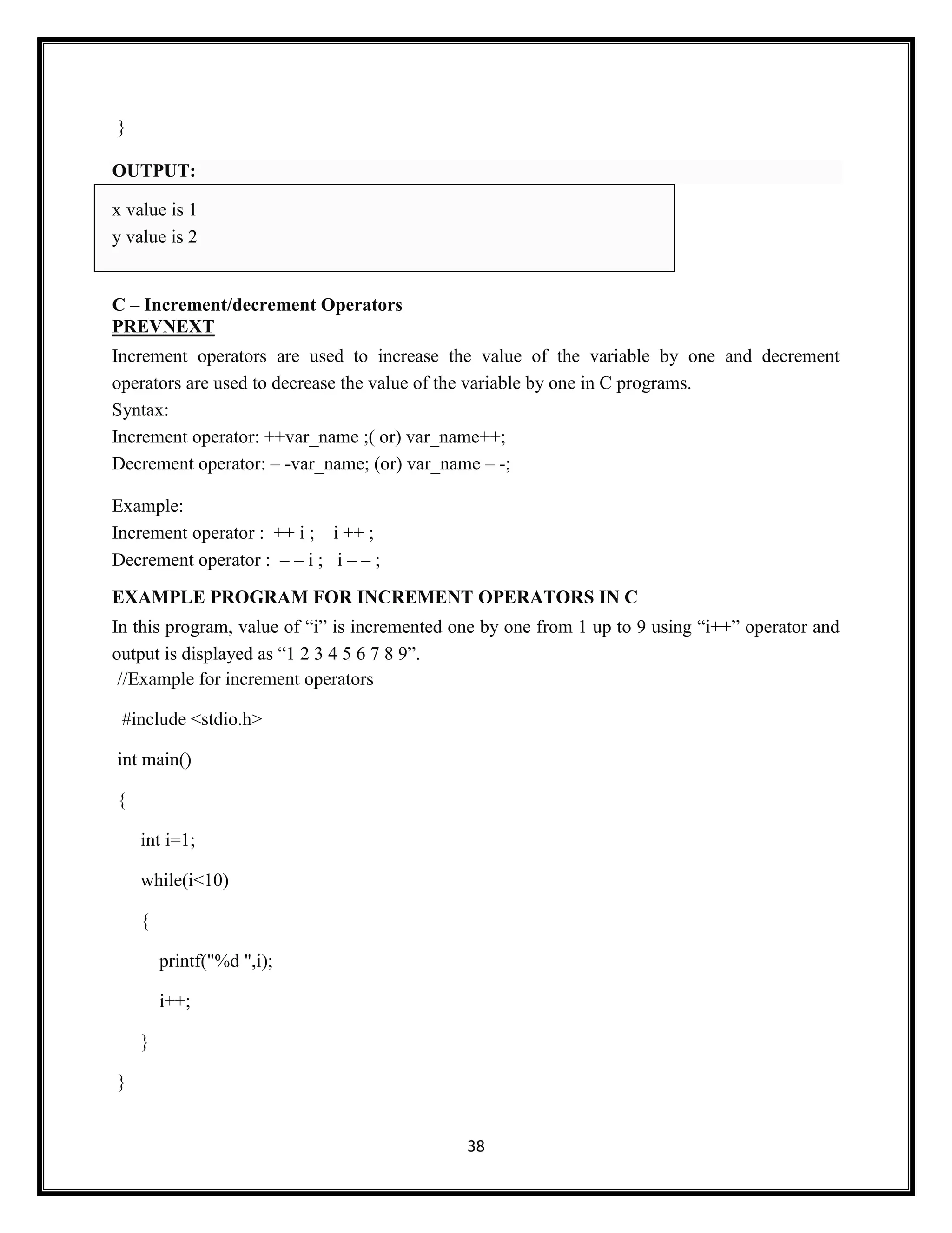 38
}
OUTPUT:
x value is 1
y value is 2
C – Increment/decrement Operators
PREVNEXT
Increment operators are used to increase the value of the variable by one and decrement
operators are used to decrease the value of the variable by one in C programs.
Syntax:
Increment operator: ++var_name ;( or) var_name++;
Decrement operator: – -var_name; (or) var_name – -;
Example:
Increment operator : ++ i ; i ++ ;
Decrement operator : – – i ; i – – ;
EXAMPLE PROGRAM FOR INCREMENT OPERATORS IN C
In this program, value of ―i‖ is incremented one by one from 1 up to 9 using ―i++‖ operator and
output is displayed as ―1 2 3 4 5 6 7 8 9‖.
//Example for increment operators
#include <stdio.h>
int main()
{
int i=1;
while(i<10)
{
printf("%d ",i);
i++;
}
}
 