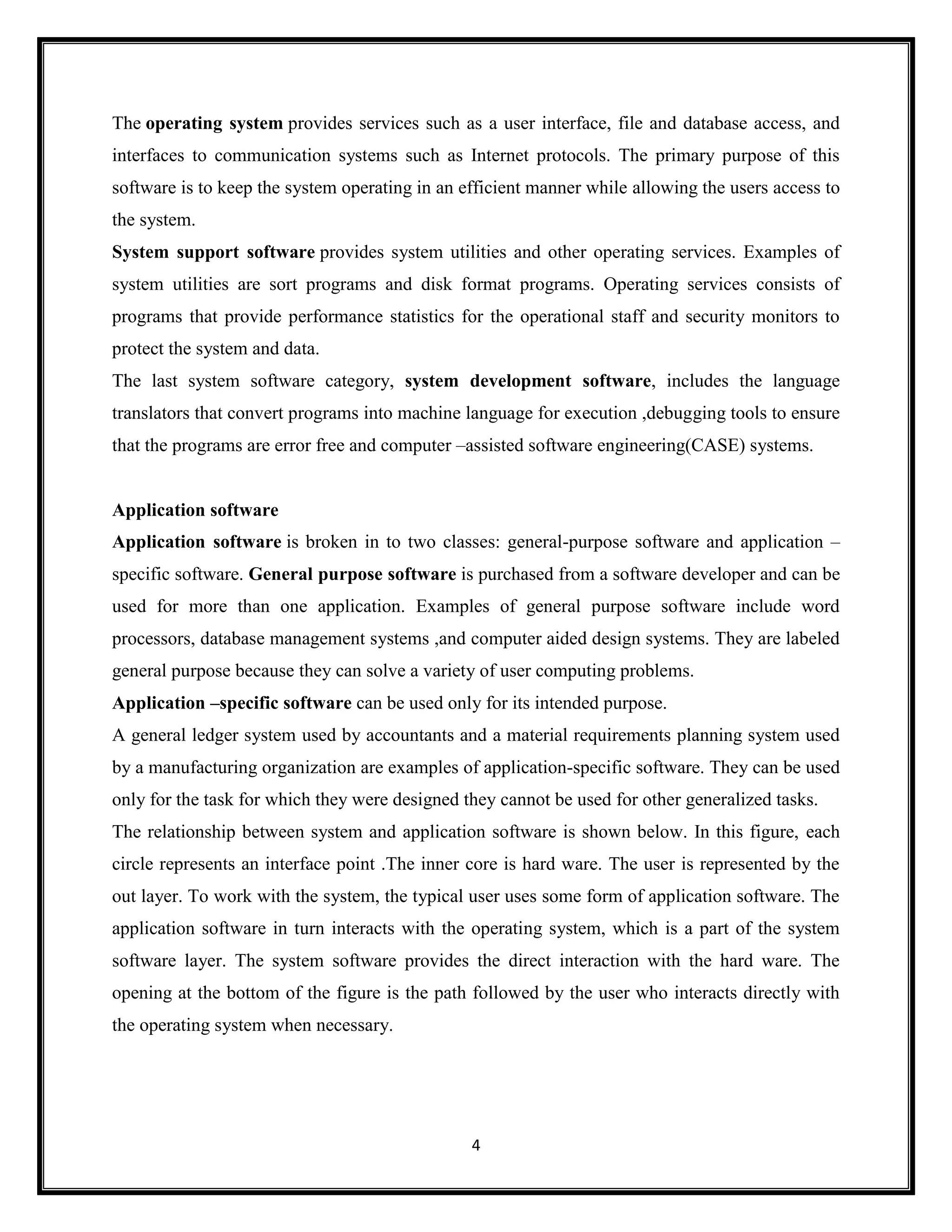 4
The operating system provides services such as a user interface, file and database access, and
interfaces to communication systems such as Internet protocols. The primary purpose of this
software is to keep the system operating in an efficient manner while allowing the users access to
the system.
System support software provides system utilities and other operating services. Examples of
system utilities are sort programs and disk format programs. Operating services consists of
programs that provide performance statistics for the operational staff and security monitors to
protect the system and data.
The last system software category, system development software, includes the language
translators that convert programs into machine language for execution ,debugging tools to ensure
that the programs are error free and computer –assisted software engineering(CASE) systems.
Application software
Application software is broken in to two classes: general-purpose software and application –
specific software. General purpose software is purchased from a software developer and can be
used for more than one application. Examples of general purpose software include word
processors, database management systems ,and computer aided design systems. They are labeled
general purpose because they can solve a variety of user computing problems.
Application –specific software can be used only for its intended purpose.
A general ledger system used by accountants and a material requirements planning system used
by a manufacturing organization are examples of application-specific software. They can be used
only for the task for which they were designed they cannot be used for other generalized tasks.
The relationship between system and application software is shown below. In this figure, each
circle represents an interface point .The inner core is hard ware. The user is represented by the
out layer. To work with the system, the typical user uses some form of application software. The
application software in turn interacts with the operating system, which is a part of the system
software layer. The system software provides the direct interaction with the hard ware. The
opening at the bottom of the figure is the path followed by the user who interacts directly with
the operating system when necessary.
 