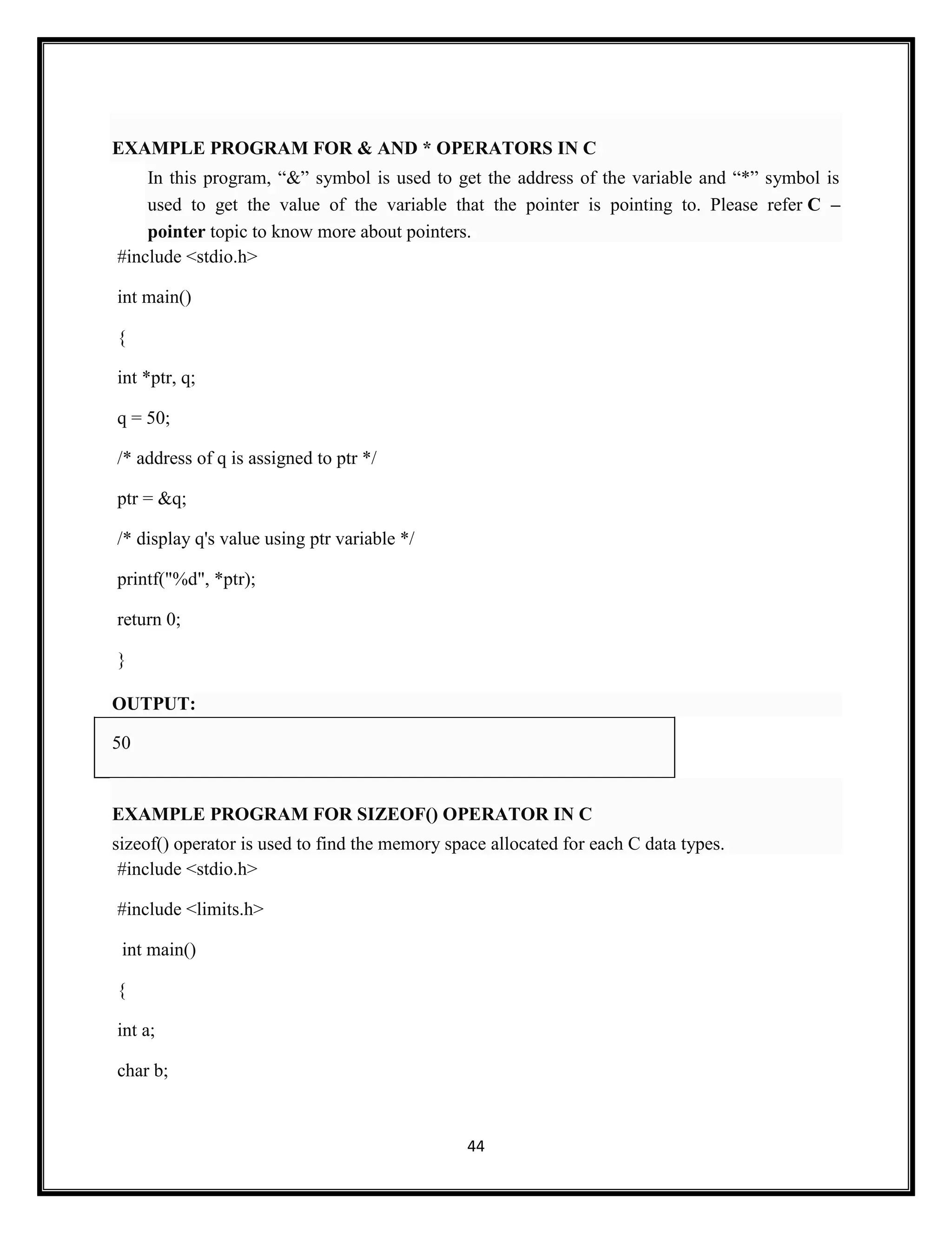44
EXAMPLE PROGRAM FOR & AND * OPERATORS IN C
In this program, ―&‖ symbol is used to get the address of the variable and ―*‖ symbol is
used to get the value of the variable that the pointer is pointing to. Please refer C –
pointer topic to know more about pointers.
#include <stdio.h>
int main()
{
int *ptr, q;
q = 50;
/* address of q is assigned to ptr */
ptr = &q;
/* display q's value using ptr variable */
printf("%d", *ptr);
return 0;
}
OUTPUT:
50
EXAMPLE PROGRAM FOR SIZEOF() OPERATOR IN C
sizeof() operator is used to find the memory space allocated for each C data types.
#include <stdio.h>
#include <limits.h>
int main()
{
int a;
char b;
 