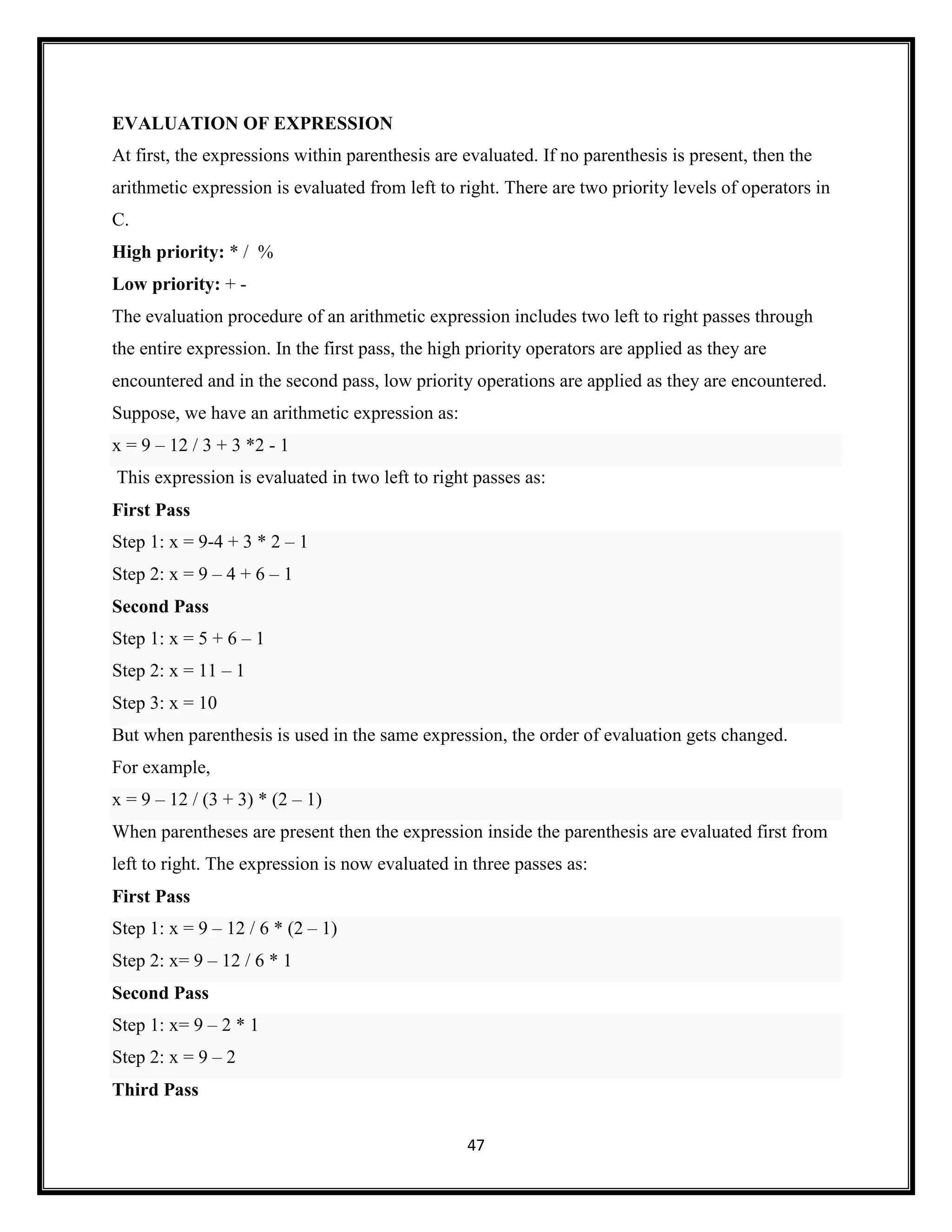 47
EVALUATION OF EXPRESSION
At first, the expressions within parenthesis are evaluated. If no parenthesis is present, then the
arithmetic expression is evaluated from left to right. There are two priority levels of operators in
C.
High priority: * / %
Low priority: + -
The evaluation procedure of an arithmetic expression includes two left to right passes through
the entire expression. In the first pass, the high priority operators are applied as they are
encountered and in the second pass, low priority operations are applied as they are encountered.
Suppose, we have an arithmetic expression as:
x = 9 – 12 / 3 + 3 *2 - 1
This expression is evaluated in two left to right passes as:
First Pass
Step 1: x = 9-4 + 3 * 2 – 1
Step 2: x = 9 – 4 + 6 – 1
Second Pass
Step 1: x = 5 + 6 – 1
Step 2: x = 11 – 1
Step 3: x = 10
But when parenthesis is used in the same expression, the order of evaluation gets changed.
For example,
x = 9 – 12 / (3 + 3) * (2 – 1)
When parentheses are present then the expression inside the parenthesis are evaluated first from
left to right. The expression is now evaluated in three passes as:
First Pass
Step 1: x = 9 – 12 / 6 * (2 – 1)
Step 2: x= 9 – 12 / 6 * 1
Second Pass
Step 1: x= 9 – 2 * 1
Step 2: x = 9 – 2
Third Pass
 