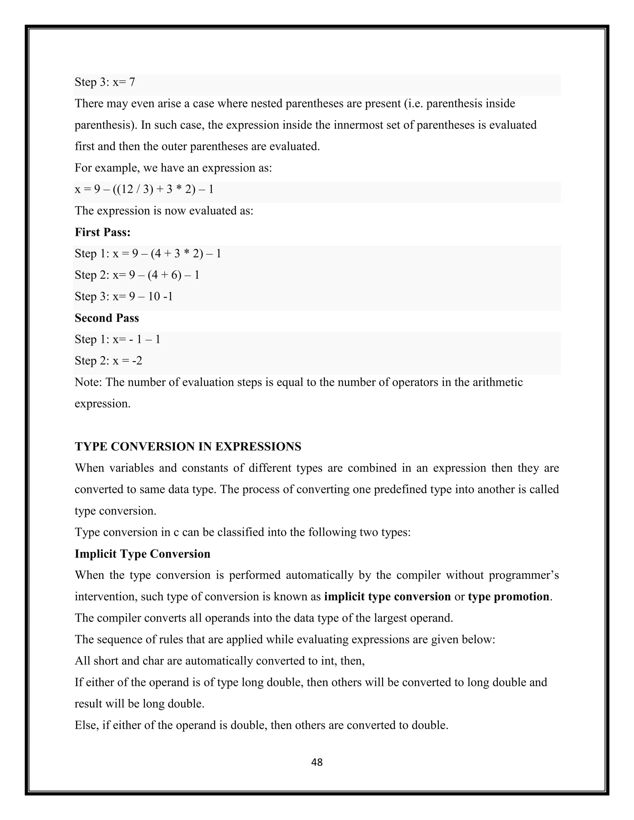 48
Step 3: x= 7
There may even arise a case where nested parentheses are present (i.e. parenthesis inside
parenthesis). In such case, the expression inside the innermost set of parentheses is evaluated
first and then the outer parentheses are evaluated.
For example, we have an expression as:
x = 9 – ((12 / 3) + 3 * 2) – 1
The expression is now evaluated as:
First Pass:
Step 1: x = 9 – (4 + 3 * 2) – 1
Step 2: x= 9 – (4 + 6) – 1
Step 3: x= 9 – 10 -1
Second Pass
Step 1: x= - 1 – 1
Step 2: x = -2
Note: The number of evaluation steps is equal to the number of operators in the arithmetic
expression.
TYPE CONVERSION IN EXPRESSIONS
When variables and constants of different types are combined in an expression then they are
converted to same data type. The process of converting one predefined type into another is called
type conversion.
Type conversion in c can be classified into the following two types:
Implicit Type Conversion
When the type conversion is performed automatically by the compiler without programmer‘s
intervention, such type of conversion is known as implicit type conversion or type promotion.
The compiler converts all operands into the data type of the largest operand.
The sequence of rules that are applied while evaluating expressions are given below:
All short and char are automatically converted to int, then,
If either of the operand is of type long double, then others will be converted to long double and
result will be long double.
Else, if either of the operand is double, then others are converted to double.
 