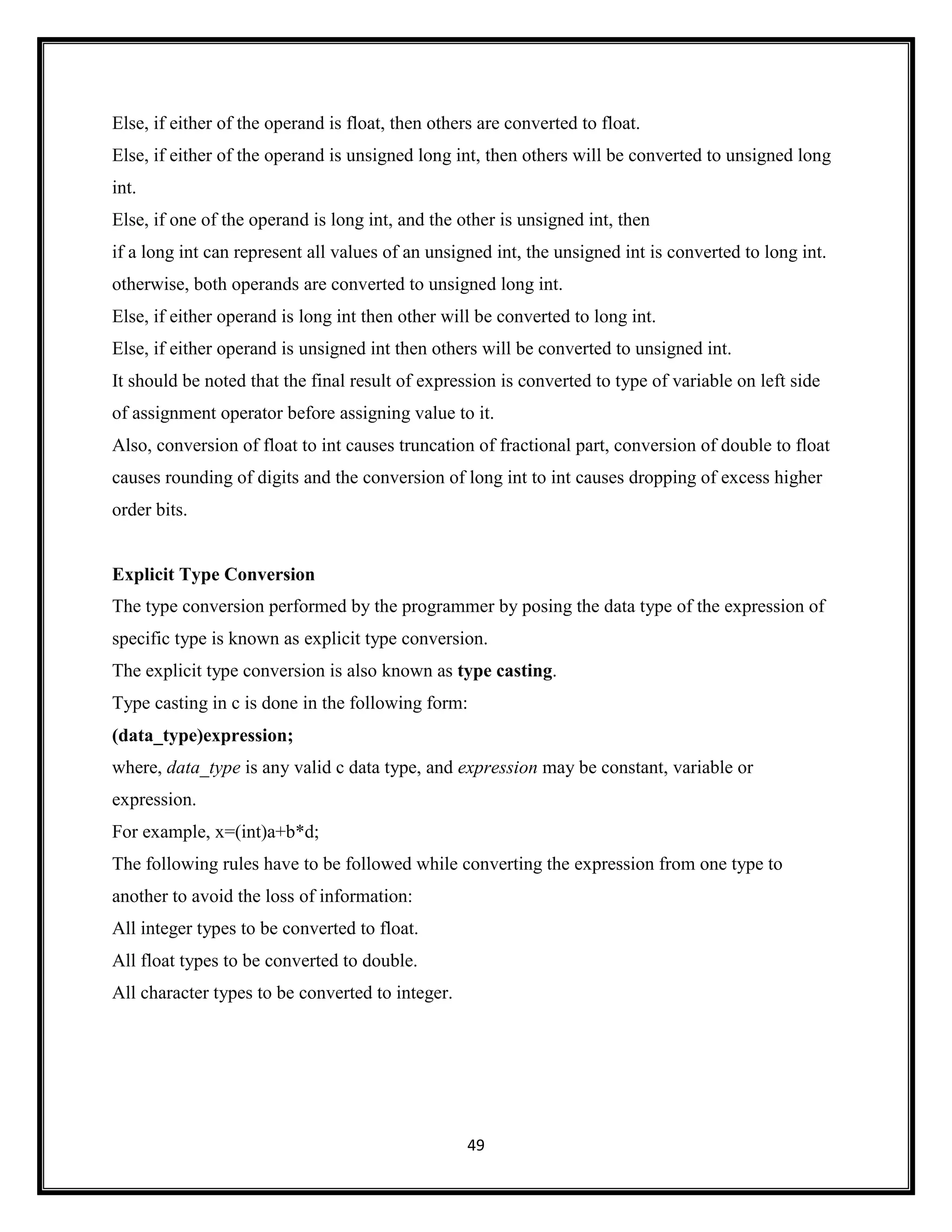 49
Else, if either of the operand is float, then others are converted to float.
Else, if either of the operand is unsigned long int, then others will be converted to unsigned long
int.
Else, if one of the operand is long int, and the other is unsigned int, then
if a long int can represent all values of an unsigned int, the unsigned int is converted to long int.
otherwise, both operands are converted to unsigned long int.
Else, if either operand is long int then other will be converted to long int.
Else, if either operand is unsigned int then others will be converted to unsigned int.
It should be noted that the final result of expression is converted to type of variable on left side
of assignment operator before assigning value to it.
Also, conversion of float to int causes truncation of fractional part, conversion of double to float
causes rounding of digits and the conversion of long int to int causes dropping of excess higher
order bits.
Explicit Type Conversion
The type conversion performed by the programmer by posing the data type of the expression of
specific type is known as explicit type conversion.
The explicit type conversion is also known as type casting.
Type casting in c is done in the following form:
(data_type)expression;
where, data_type is any valid c data type, and expression may be constant, variable or
expression.
For example, x=(int)a+b*d;
The following rules have to be followed while converting the expression from one type to
another to avoid the loss of information:
All integer types to be converted to float.
All float types to be converted to double.
All character types to be converted to integer.
 