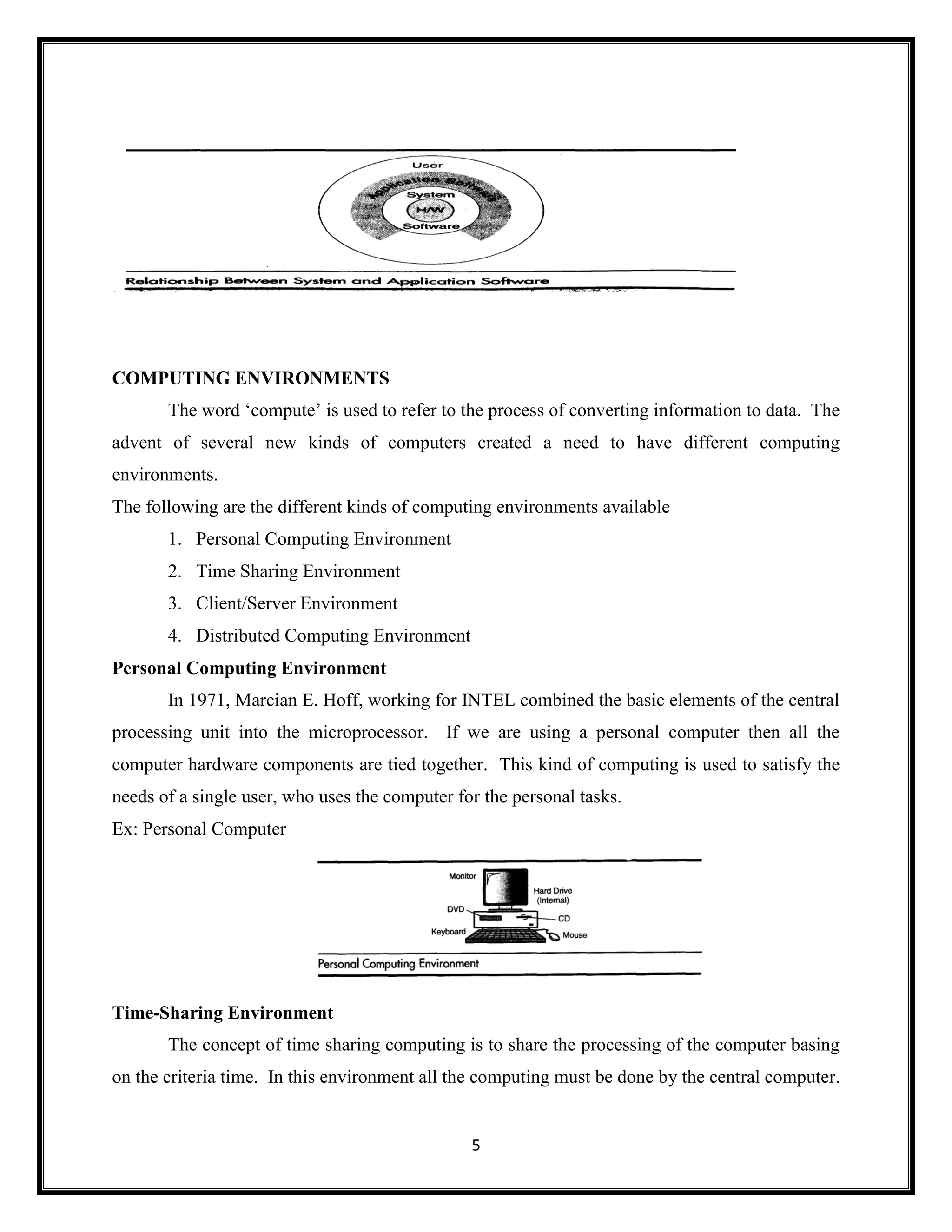 5
COMPUTING ENVIRONMENTS
The word ‗compute‘ is used to refer to the process of converting information to data. The
advent of several new kinds of computers created a need to have different computing
environments.
The following are the different kinds of computing environments available
1. Personal Computing Environment
2. Time Sharing Environment
3. Client/Server Environment
4. Distributed Computing Environment
Personal Computing Environment
In 1971, Marcian E. Hoff, working for INTEL combined the basic elements of the central
processing unit into the microprocessor. If we are using a personal computer then all the
computer hardware components are tied together. This kind of computing is used to satisfy the
needs of a single user, who uses the computer for the personal tasks.
Ex: Personal Computer
Time-Sharing Environment
The concept of time sharing computing is to share the processing of the computer basing
on the criteria time. In this environment all the computing must be done by the central computer.
 