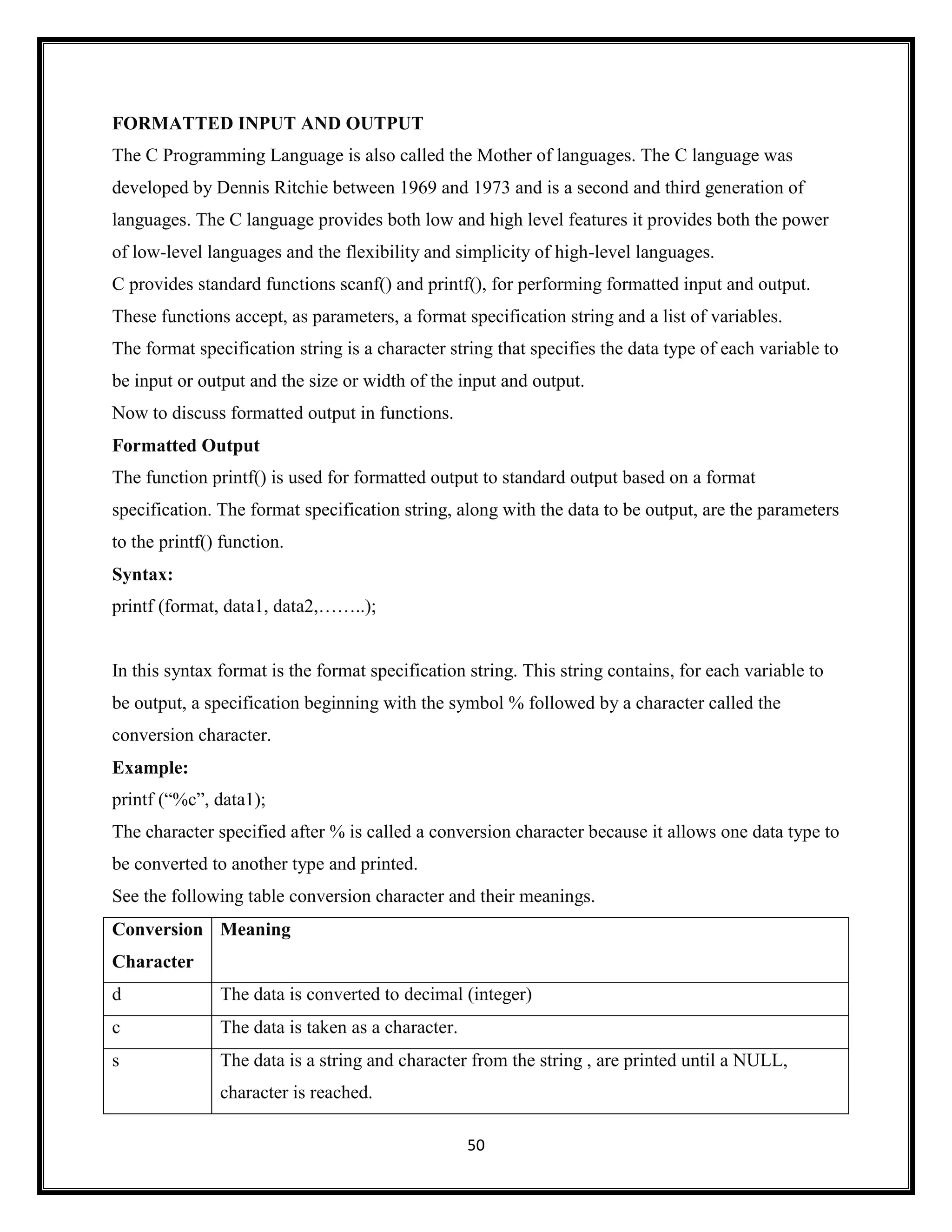 50
FORMATTED INPUT AND OUTPUT
The C Programming Language is also called the Mother of languages. The C language was
developed by Dennis Ritchie between 1969 and 1973 and is a second and third generation of
languages. The C language provides both low and high level features it provides both the power
of low-level languages and the flexibility and simplicity of high-level languages.
C provides standard functions scanf() and printf(), for performing formatted input and output.
These functions accept, as parameters, a format specification string and a list of variables.
The format specification string is a character string that specifies the data type of each variable to
be input or output and the size or width of the input and output.
Now to discuss formatted output in functions.
Formatted Output
The function printf() is used for formatted output to standard output based on a format
specification. The format specification string, along with the data to be output, are the parameters
to the printf() function.
Syntax:
printf (format, data1, data2,……..);
In this syntax format is the format specification string. This string contains, for each variable to
be output, a specification beginning with the symbol % followed by a character called the
conversion character.
Example:
printf (―%c‖, data1);
The character specified after % is called a conversion character because it allows one data type to
be converted to another type and printed.
See the following table conversion character and their meanings.
Conversion
Character
Meaning
d The data is converted to decimal (integer)
c The data is taken as a character.
s The data is a string and character from the string , are printed until a NULL,
character is reached.
 