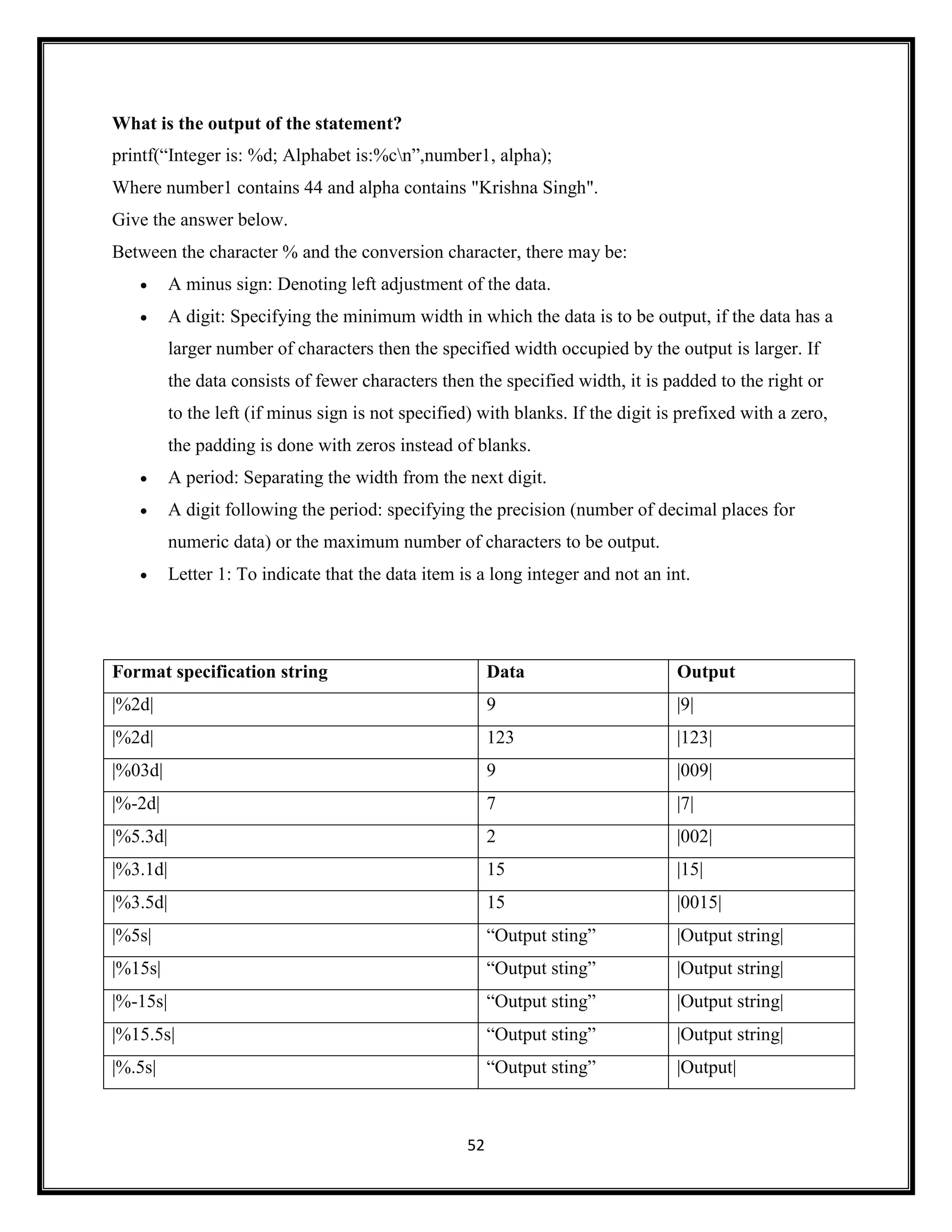 52
What is the output of the statement?
printf(―Integer is: %d; Alphabet is:%cn‖,number1, alpha);
Where number1 contains 44 and alpha contains "Krishna Singh".
Give the answer below.
Between the character % and the conversion character, there may be:
 A minus sign: Denoting left adjustment of the data.
 A digit: Specifying the minimum width in which the data is to be output, if the data has a
larger number of characters then the specified width occupied by the output is larger. If
the data consists of fewer characters then the specified width, it is padded to the right or
to the left (if minus sign is not specified) with blanks. If the digit is prefixed with a zero,
the padding is done with zeros instead of blanks.
 A period: Separating the width from the next digit.
 A digit following the period: specifying the precision (number of decimal places for
numeric data) or the maximum number of characters to be output.
 Letter 1: To indicate that the data item is a long integer and not an int.
Format specification string Data Output
|%2d| 9 |9|
|%2d| 123 |123|
|%03d| 9 |009|
|%-2d| 7 |7|
|%5.3d| 2 |002|
|%3.1d| 15 |15|
|%3.5d| 15 |0015|
|%5s| ―Output sting‖ |Output string|
|%15s| ―Output sting‖ |Output string|
|%-15s| ―Output sting‖ |Output string|
|%15.5s| ―Output sting‖ |Output string|
|%.5s| ―Output sting‖ |Output|
 
