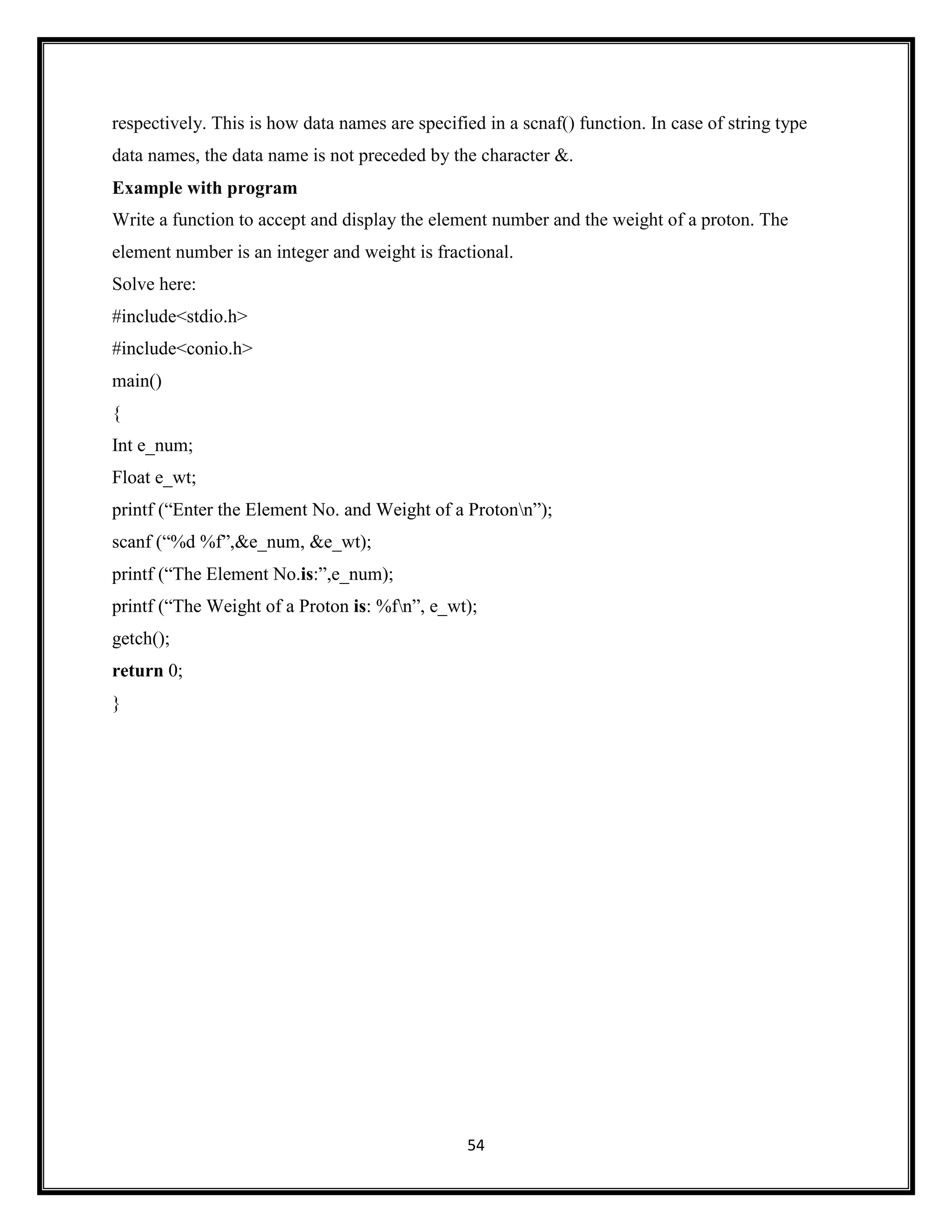 54
respectively. This is how data names are specified in a scnaf() function. In case of string type
data names, the data name is not preceded by the character &.
Example with program
Write a function to accept and display the element number and the weight of a proton. The
element number is an integer and weight is fractional.
Solve here:
#include<stdio.h>
#include<conio.h>
main()
{
Int e_num;
Float e_wt;
printf (―Enter the Element No. and Weight of a Protonn‖);
scanf (―%d %f‖,&e_num, &e_wt);
printf (―The Element No.is:‖,e_num);
printf (―The Weight of a Proton is: %fn‖, e_wt);
getch();
return 0;
}
 
