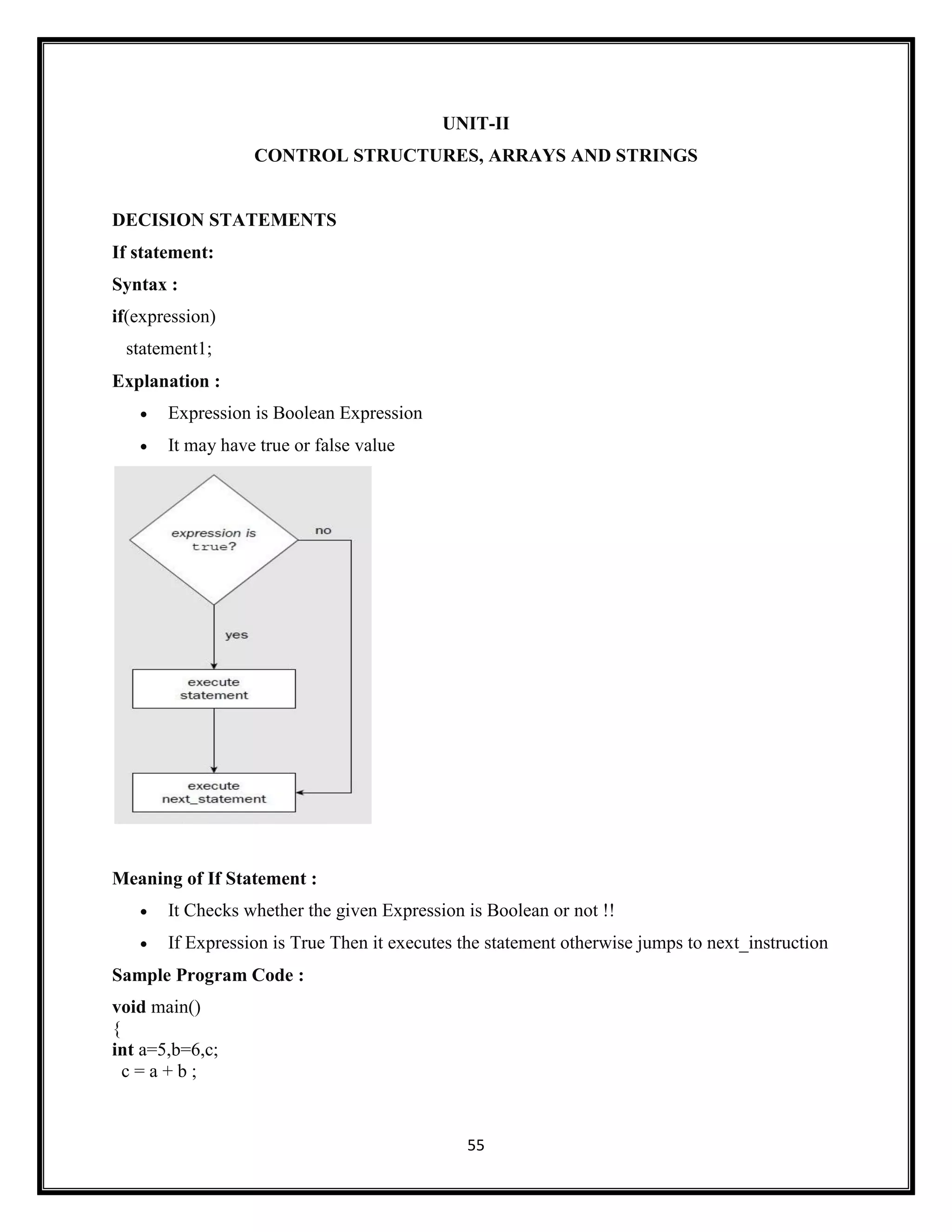 55
UNIT-II
CONTROL STRUCTURES, ARRAYS AND STRINGS
DECISION STATEMENTS
If statement:
Syntax :
if(expression)
statement1;
Explanation :
 Expression is Boolean Expression
 It may have true or false value
Meaning of If Statement :
 It Checks whether the given Expression is Boolean or not !!
 If Expression is True Then it executes the statement otherwise jumps to next_instruction
Sample Program Code :
void main()
{
int a=5,b=6,c;
c = a + b ;
 
