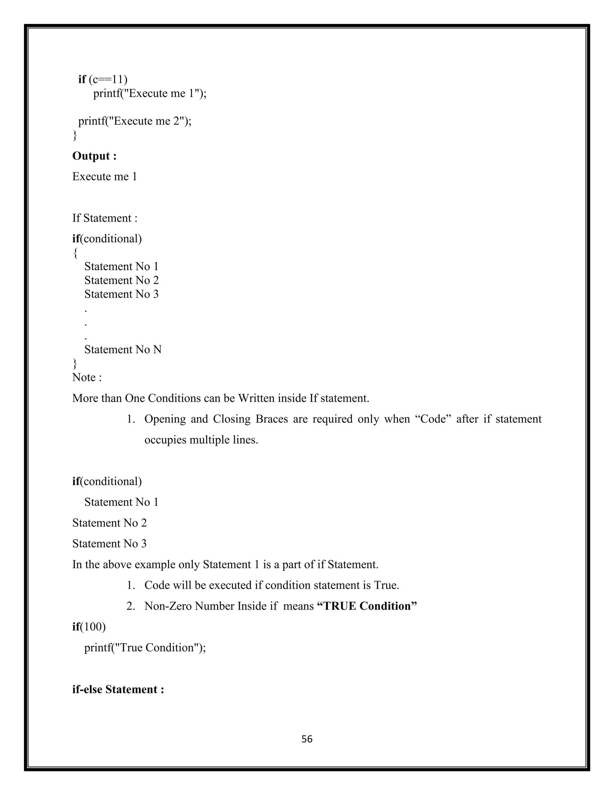 56
if (c==11)
printf("Execute me 1");
printf("Execute me 2");
}
Output :
Execute me 1
If Statement :
if(conditional)
{
Statement No 1
Statement No 2
Statement No 3
.
.
.
Statement No N
}
Note :
More than One Conditions can be Written inside If statement.
1. Opening and Closing Braces are required only when ―Code‖ after if statement
occupies multiple lines.
if(conditional)
Statement No 1
Statement No 2
Statement No 3
In the above example only Statement 1 is a part of if Statement.
1. Code will be executed if condition statement is True.
2. Non-Zero Number Inside if means “TRUE Condition”
if(100)
printf("True Condition");
if-else Statement :
 