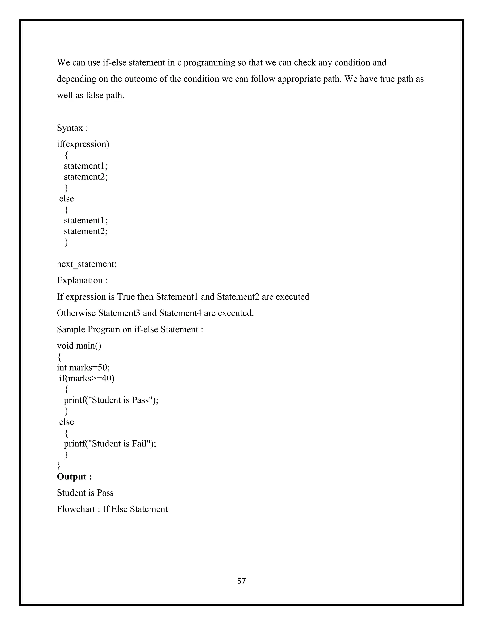57
We can use if-else statement in c programming so that we can check any condition and
depending on the outcome of the condition we can follow appropriate path. We have true path as
well as false path.
Syntax :
if(expression)
{
statement1;
statement2;
}
else
{
statement1;
statement2;
}
next_statement;
Explanation :
If expression is True then Statement1 and Statement2 are executed
Otherwise Statement3 and Statement4 are executed.
Sample Program on if-else Statement :
void main()
{
int marks=50;
if(marks>=40)
{
printf("Student is Pass");
}
else
{
printf("Student is Fail");
}
}
Output :
Student is Pass
Flowchart : If Else Statement
 