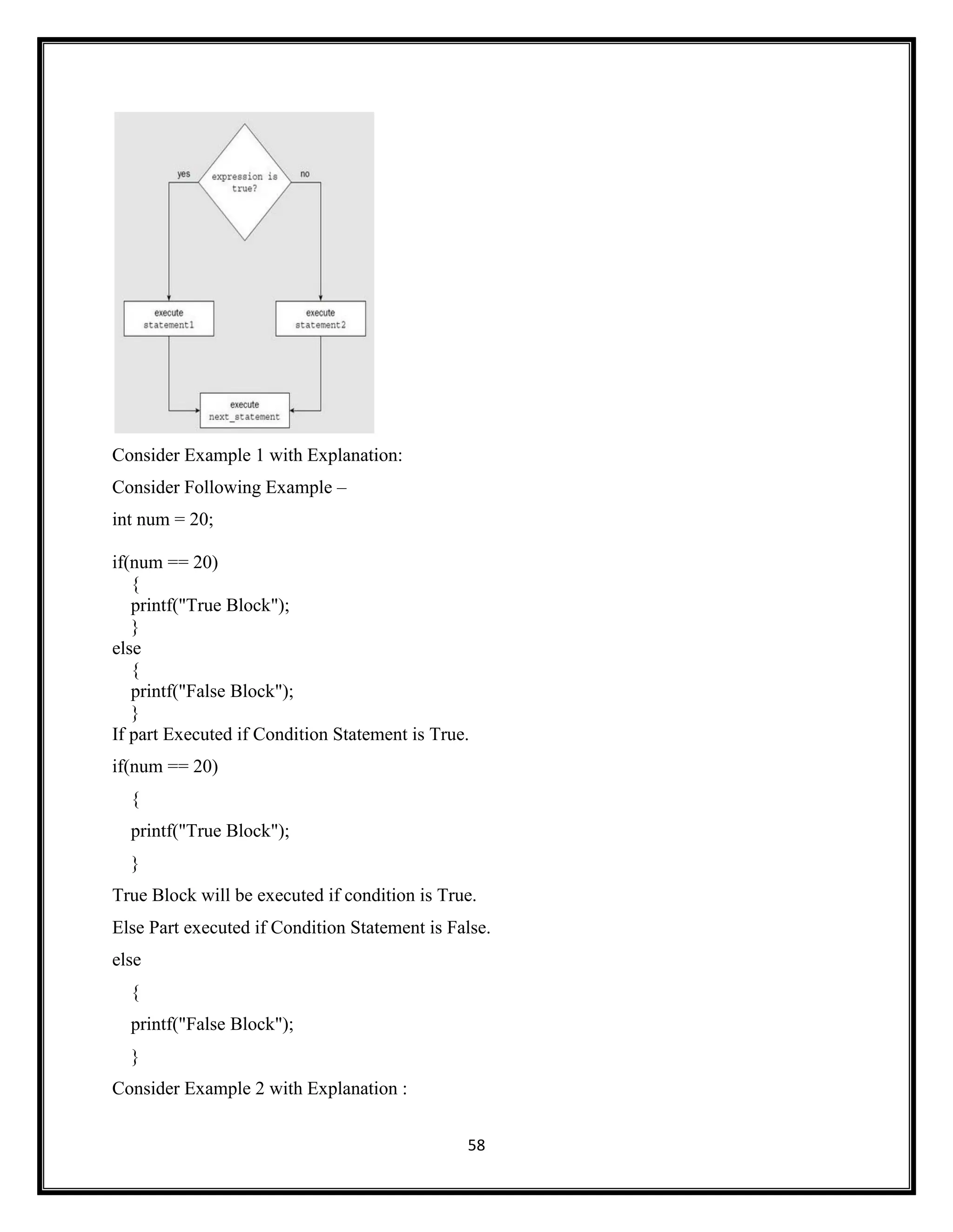 58
Consider Example 1 with Explanation:
Consider Following Example –
int num = 20;
if(num == 20)
{
printf("True Block");
}
else
{
printf("False Block");
}
If part Executed if Condition Statement is True.
if(num == 20)
{
printf("True Block");
}
True Block will be executed if condition is True.
Else Part executed if Condition Statement is False.
else
{
printf("False Block");
}
Consider Example 2 with Explanation :
 