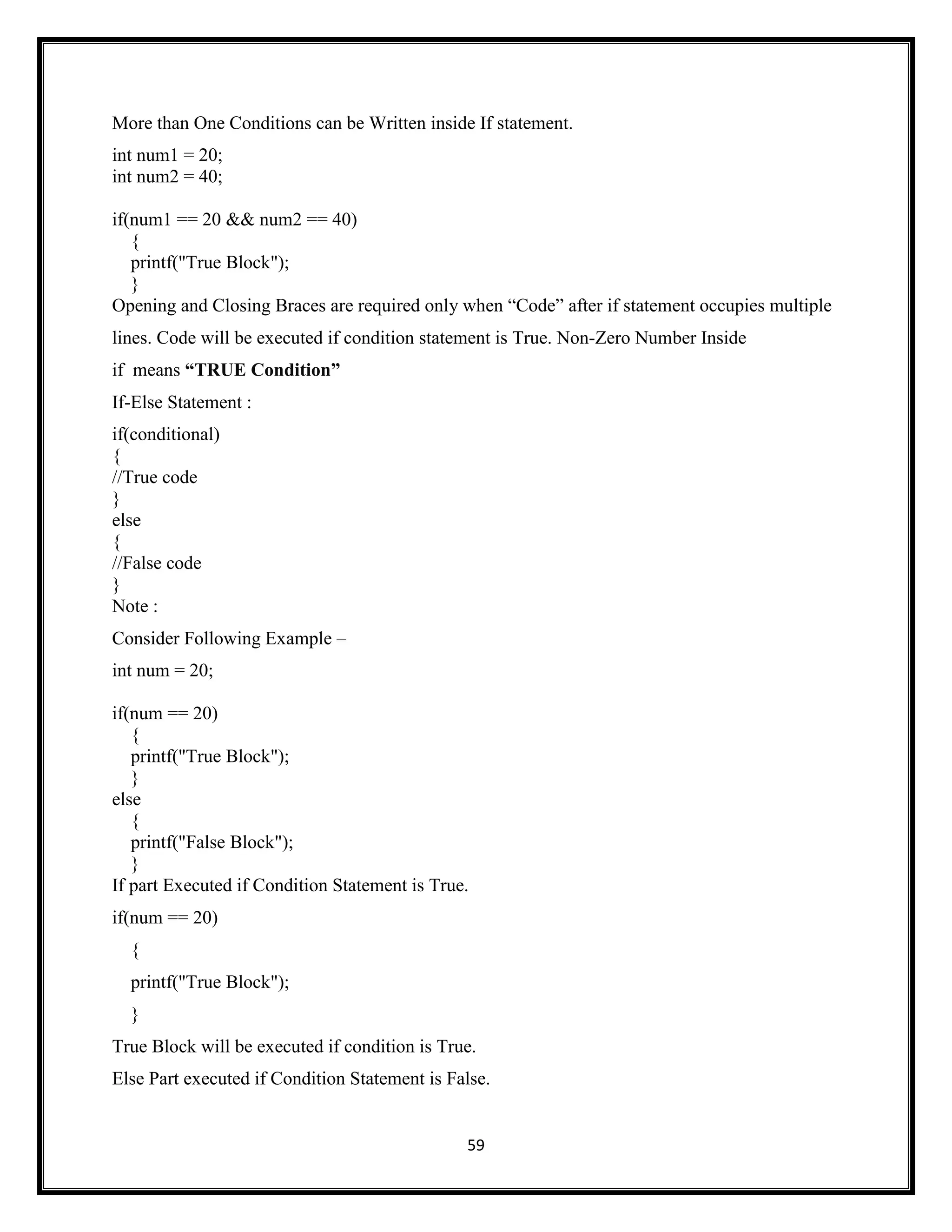 59
More than One Conditions can be Written inside If statement.
int num1 = 20;
int num2 = 40;
if(num1 == 20 && num2 == 40)
{
printf("True Block");
}
Opening and Closing Braces are required only when ―Code‖ after if statement occupies multiple
lines. Code will be executed if condition statement is True. Non-Zero Number Inside
if means “TRUE Condition”
If-Else Statement :
if(conditional)
{
//True code
}
else
{
//False code
}
Note :
Consider Following Example –
int num = 20;
if(num == 20)
{
printf("True Block");
}
else
{
printf("False Block");
}
If part Executed if Condition Statement is True.
if(num == 20)
{
printf("True Block");
}
True Block will be executed if condition is True.
Else Part executed if Condition Statement is False.
 