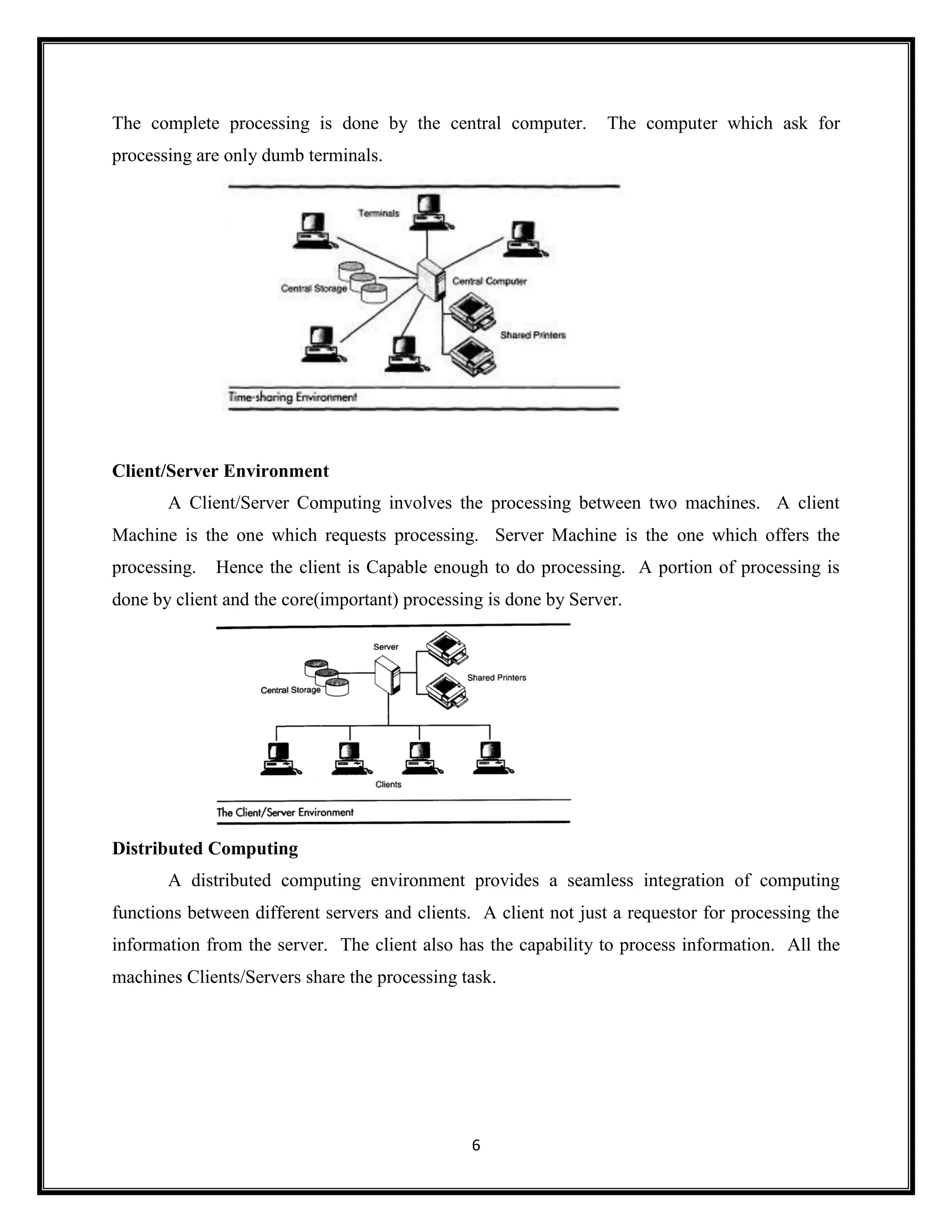 6
The complete processing is done by the central computer. The computer which ask for
processing are only dumb terminals.
Client/Server Environment
A Client/Server Computing involves the processing between two machines. A client
Machine is the one which requests processing. Server Machine is the one which offers the
processing. Hence the client is Capable enough to do processing. A portion of processing is
done by client and the core(important) processing is done by Server.
Distributed Computing
A distributed computing environment provides a seamless integration of computing
functions between different servers and clients. A client not just a requestor for processing the
information from the server. The client also has the capability to process information. All the
machines Clients/Servers share the processing task.
 