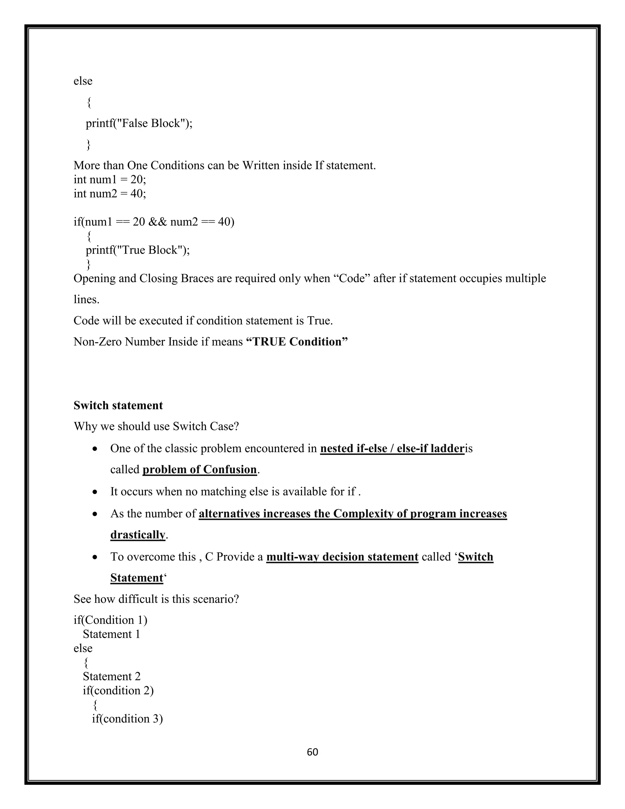 60
else
{
printf("False Block");
}
More than One Conditions can be Written inside If statement.
int num1 = 20;
int num2 = 40;
if(num1 == 20 && num2 == 40)
{
printf("True Block");
}
Opening and Closing Braces are required only when ―Code‖ after if statement occupies multiple
lines.
Code will be executed if condition statement is True.
Non-Zero Number Inside if means “TRUE Condition”
Switch statement
Why we should use Switch Case?
 One of the classic problem encountered in nested if-else / else-if ladderis
called problem of Confusion.
 It occurs when no matching else is available for if .
 As the number of alternatives increases the Complexity of program increases
drastically.
 To overcome this , C Provide a multi-way decision statement called ‗Switch
Statement‗
See how difficult is this scenario?
if(Condition 1)
Statement 1
else
{
Statement 2
if(condition 2)
{
if(condition 3)
 