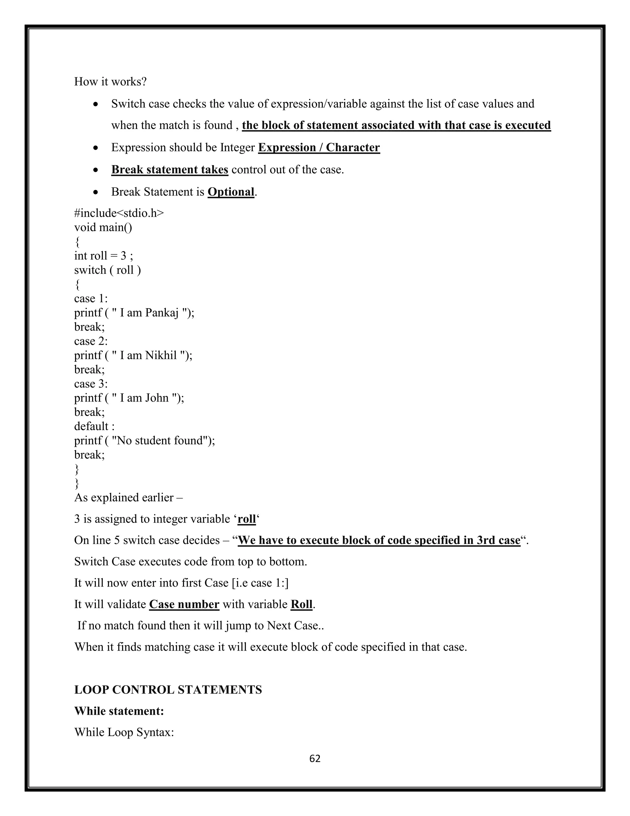 62
How it works?
 Switch case checks the value of expression/variable against the list of case values and
when the match is found , the block of statement associated with that case is executed
 Expression should be Integer Expression / Character
 Break statement takes control out of the case.
 Break Statement is Optional.
#include<stdio.h>
void main()
{
int roll = 3 ;
switch ( roll )
{
case 1:
printf ( " I am Pankaj ");
break;
case 2:
printf ( " I am Nikhil ");
break;
case 3:
printf ( " I am John ");
break;
default :
printf ( "No student found");
break;
}
}
As explained earlier –
3 is assigned to integer variable ‗roll‗
On line 5 switch case decides – ―We have to execute block of code specified in 3rd case―.
Switch Case executes code from top to bottom.
It will now enter into first Case [i.e case 1:]
It will validate Case number with variable Roll.
If no match found then it will jump to Next Case..
When it finds matching case it will execute block of code specified in that case.
LOOP CONTROL STATEMENTS
While statement:
While Loop Syntax:
 