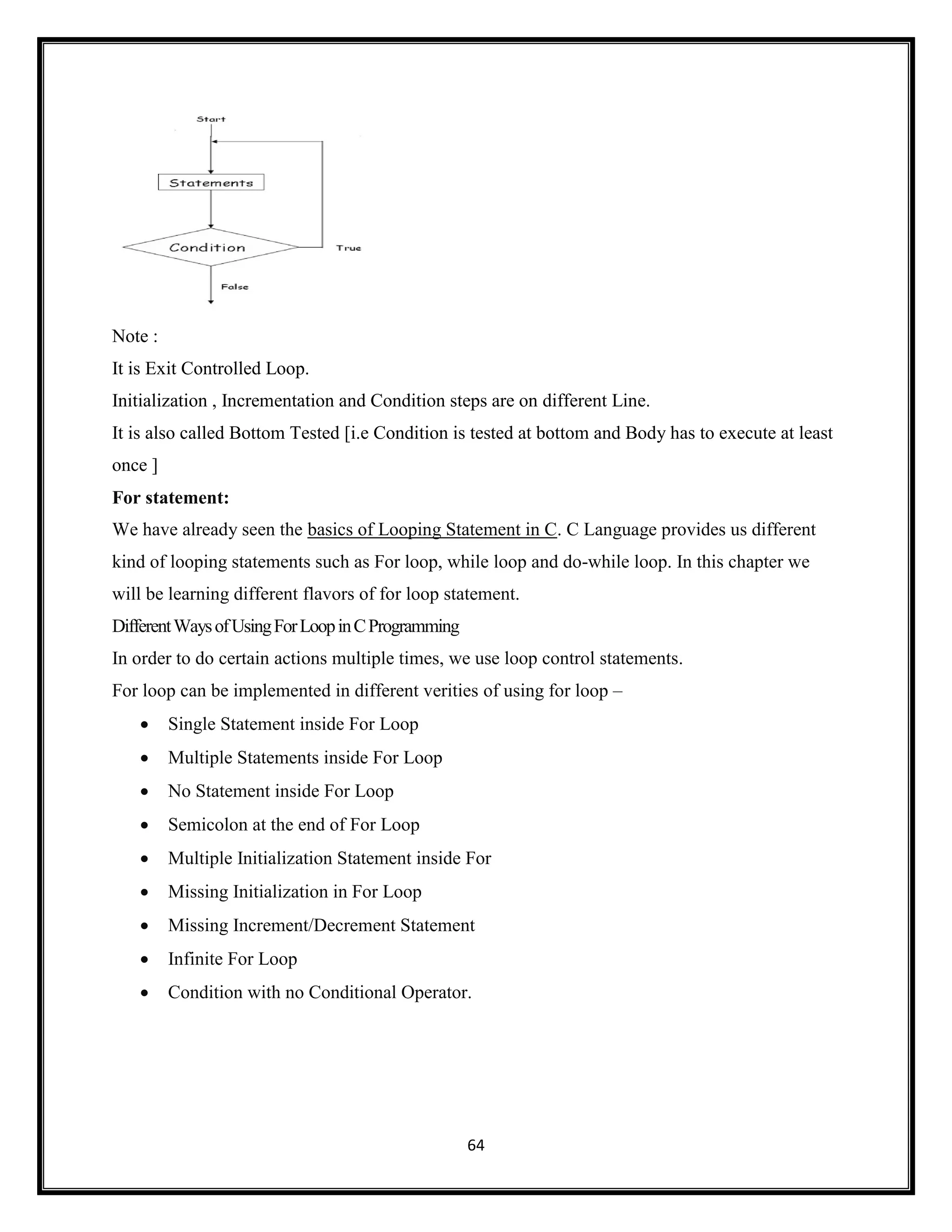 64
Note :
It is Exit Controlled Loop.
Initialization , Incrementation and Condition steps are on different Line.
It is also called Bottom Tested [i.e Condition is tested at bottom and Body has to execute at least
once ]
For statement:
We have already seen the basics of Looping Statement in C. C Language provides us different
kind of looping statements such as For loop, while loop and do-while loop. In this chapter we
will be learning different flavors of for loop statement.
DifferentWaysofUsingForLoopinCProgramming
In order to do certain actions multiple times, we use loop control statements.
For loop can be implemented in different verities of using for loop –
 Single Statement inside For Loop
 Multiple Statements inside For Loop
 No Statement inside For Loop
 Semicolon at the end of For Loop
 Multiple Initialization Statement inside For
 Missing Initialization in For Loop
 Missing Increment/Decrement Statement
 Infinite For Loop
 Condition with no Conditional Operator.
 