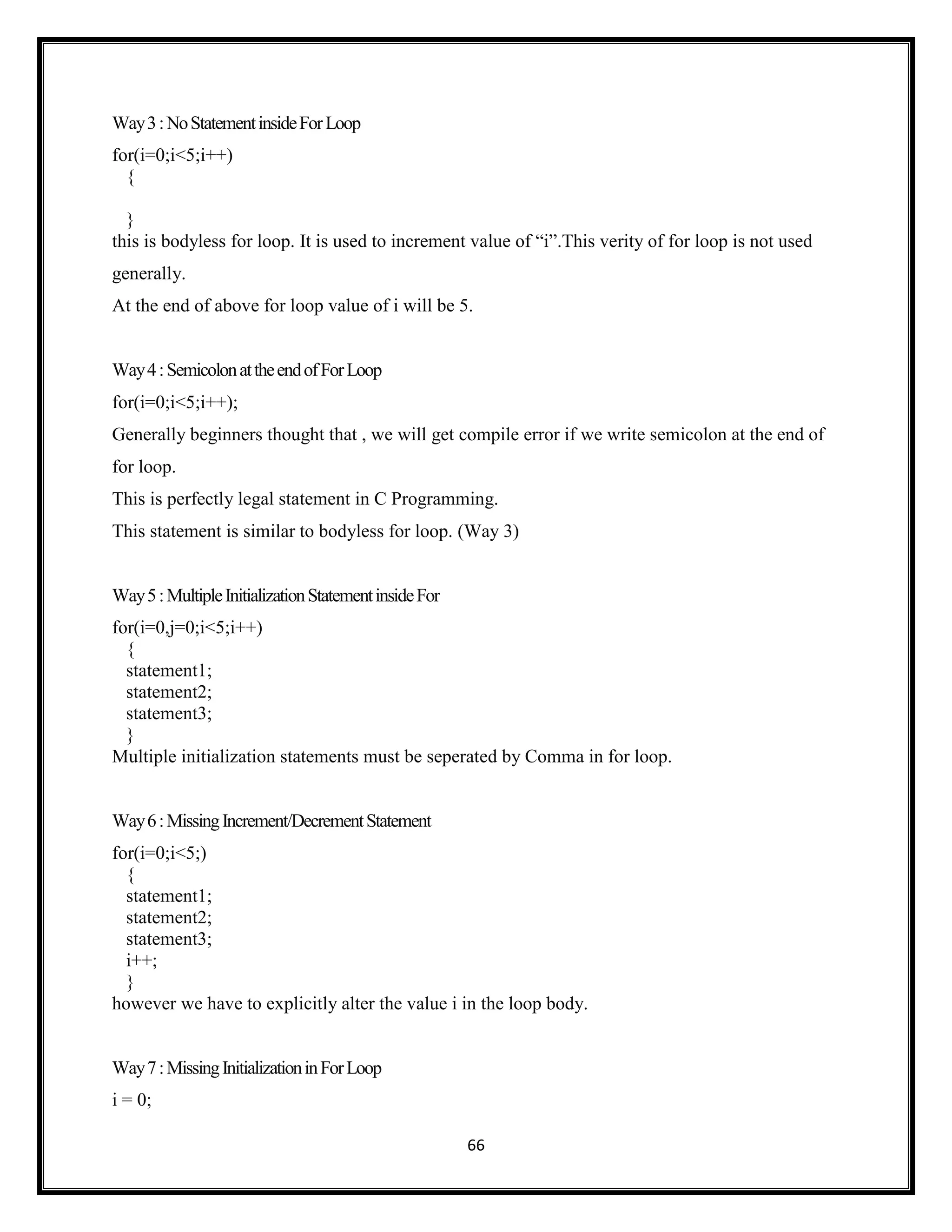 66
Way3:NoStatementinsideForLoop
for(i=0;i<5;i++)
{
}
this is bodyless for loop. It is used to increment value of ―i‖.This verity of for loop is not used
generally.
At the end of above for loop value of i will be 5.
Way4:SemicolonattheendofForLoop
for(i=0;i<5;i++);
Generally beginners thought that , we will get compile error if we write semicolon at the end of
for loop.
This is perfectly legal statement in C Programming.
This statement is similar to bodyless for loop. (Way 3)
Way5:MultipleInitializationStatementinsideFor
for(i=0,j=0;i<5;i++)
{
statement1;
statement2;
statement3;
}
Multiple initialization statements must be seperated by Comma in for loop.
Way6:MissingIncrement/DecrementStatement
for(i=0;i<5;)
{
statement1;
statement2;
statement3;
i++;
}
however we have to explicitly alter the value i in the loop body.
Way7:MissingInitializationinForLoop
i = 0;
 