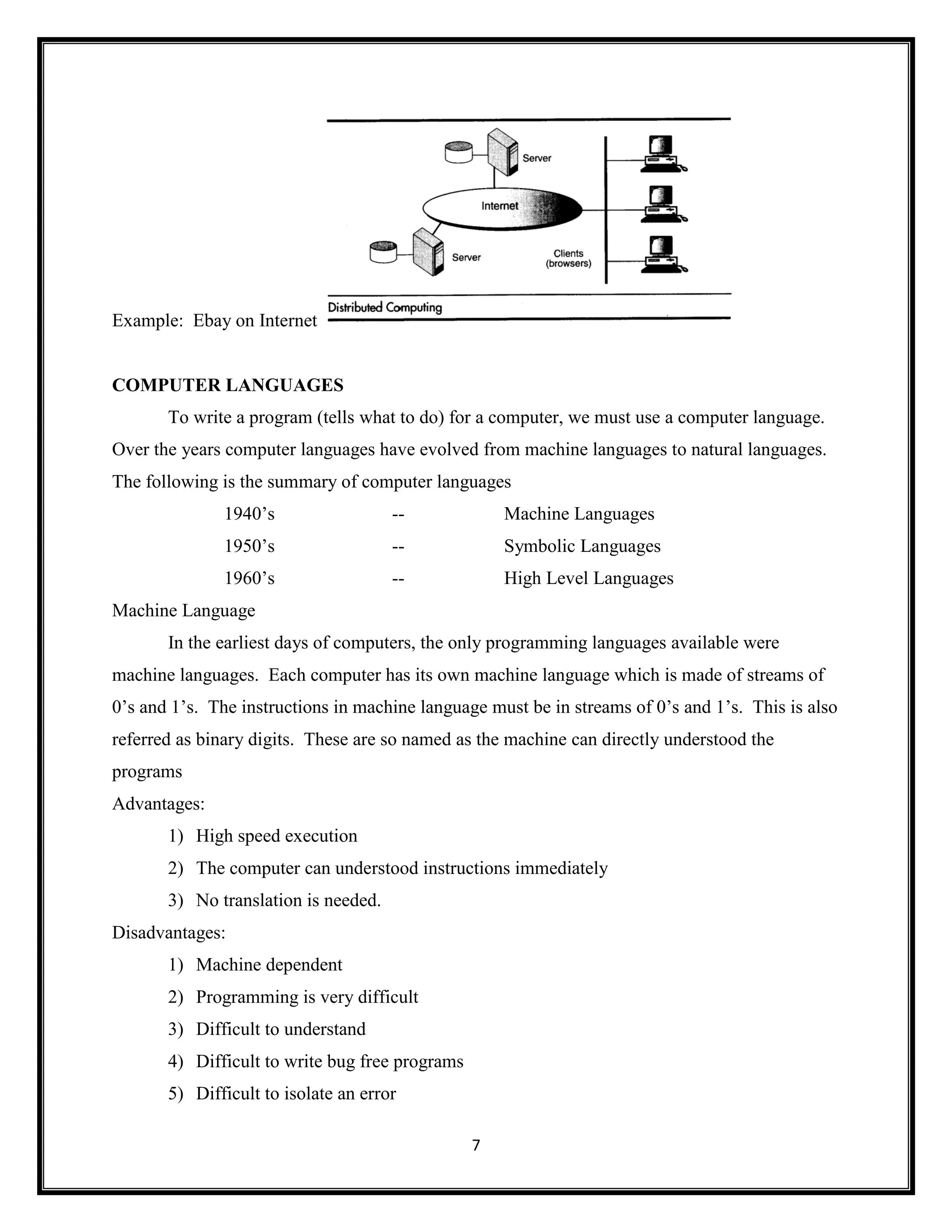7
Example: Ebay on Internet
COMPUTER LANGUAGES
To write a program (tells what to do) for a computer, we must use a computer language.
Over the years computer languages have evolved from machine languages to natural languages.
The following is the summary of computer languages
1940‘s -- Machine Languages
1950‘s -- Symbolic Languages
1960‘s -- High Level Languages
Machine Language
In the earliest days of computers, the only programming languages available were
machine languages. Each computer has its own machine language which is made of streams of
0‘s and 1‘s. The instructions in machine language must be in streams of 0‘s and 1‘s. This is also
referred as binary digits. These are so named as the machine can directly understood the
programs
Advantages:
1) High speed execution
2) The computer can understood instructions immediately
3) No translation is needed.
Disadvantages:
1) Machine dependent
2) Programming is very difficult
3) Difficult to understand
4) Difficult to write bug free programs
5) Difficult to isolate an error
 