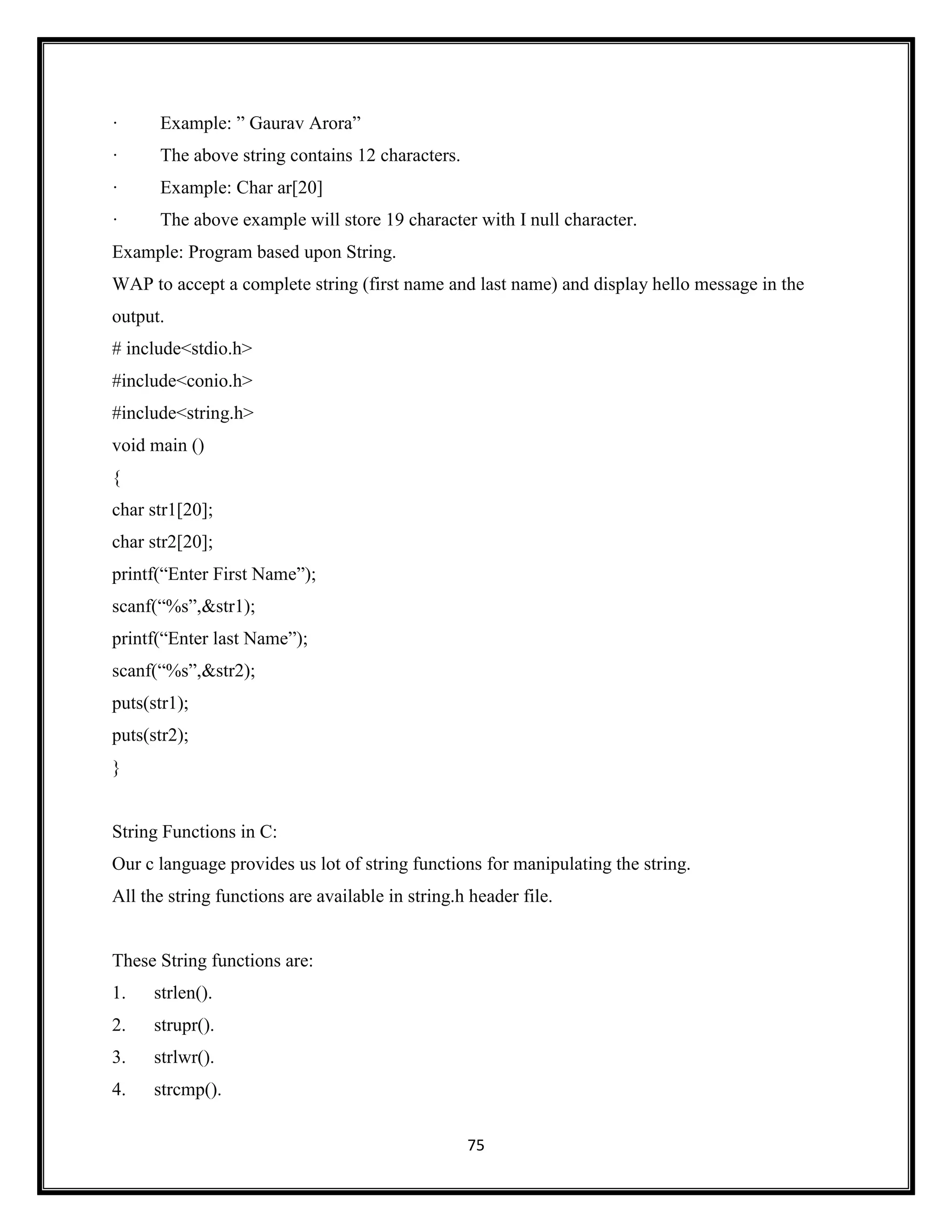 75
· Example: ‖ Gaurav Arora‖
· The above string contains 12 characters.
· Example: Char ar[20]
· The above example will store 19 character with I null character.
Example: Program based upon String.
WAP to accept a complete string (first name and last name) and display hello message in the
output.
# include<stdio.h>
#include<conio.h>
#include<string.h>
void main ()
{
char str1[20];
char str2[20];
printf(―Enter First Name‖);
scanf(―%s‖,&str1);
printf(―Enter last Name‖);
scanf(―%s‖,&str2);
puts(str1);
puts(str2);
}
String Functions in C:
Our c language provides us lot of string functions for manipulating the string.
All the string functions are available in string.h header file.
These String functions are:
1. strlen().
2. strupr().
3. strlwr().
4. strcmp().
 