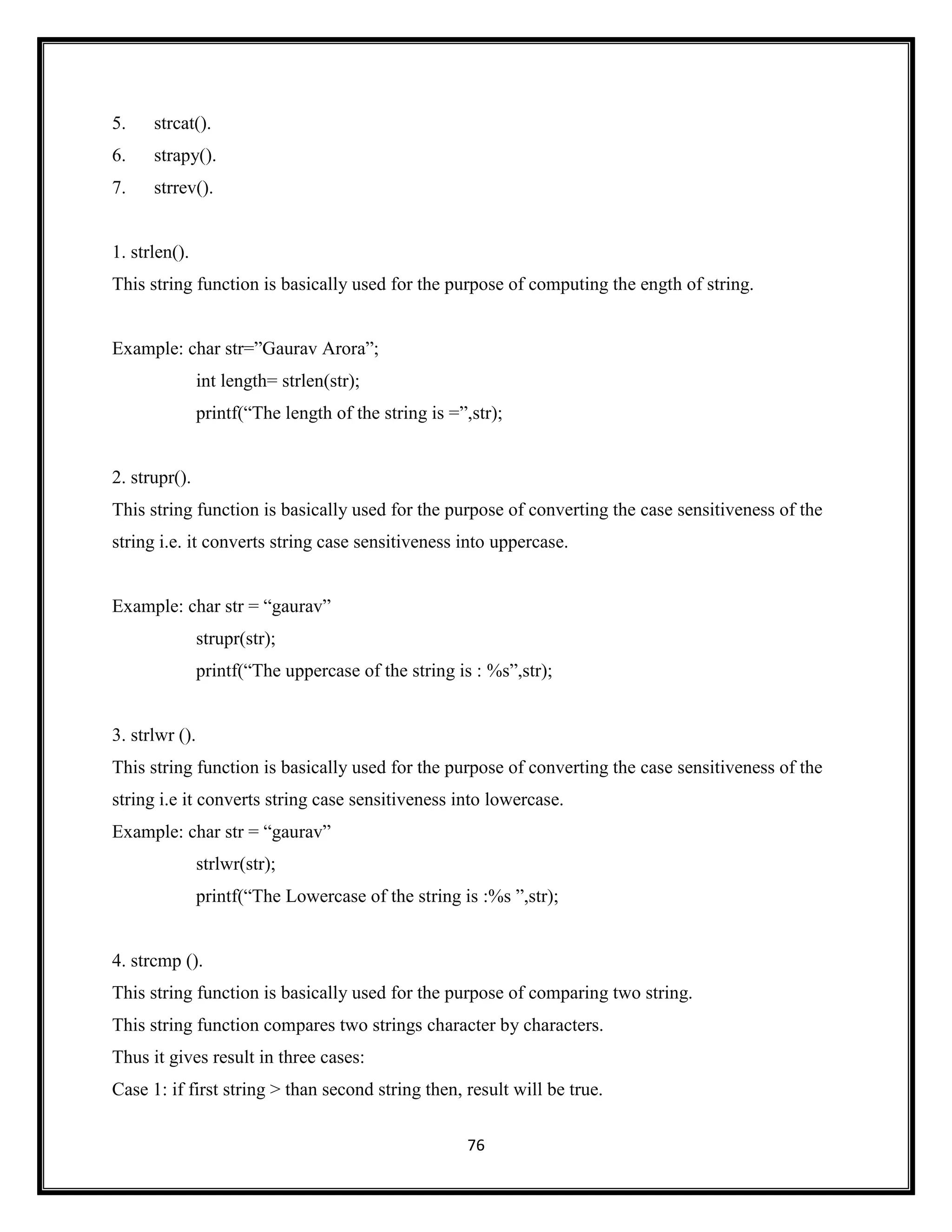 76
5. strcat().
6. strapy().
7. strrev().
1. strlen().
This string function is basically used for the purpose of computing the ength of string.
Example: char str=‖Gaurav Arora‖;
int length= strlen(str);
printf(―The length of the string is =‖,str);
2. strupr().
This string function is basically used for the purpose of converting the case sensitiveness of the
string i.e. it converts string case sensitiveness into uppercase.
Example: char str = ―gaurav‖
strupr(str);
printf(―The uppercase of the string is : %s‖,str);
3. strlwr ().
This string function is basically used for the purpose of converting the case sensitiveness of the
string i.e it converts string case sensitiveness into lowercase.
Example: char str = ―gaurav‖
strlwr(str);
printf(―The Lowercase of the string is :%s ‖,str);
4. strcmp ().
This string function is basically used for the purpose of comparing two string.
This string function compares two strings character by characters.
Thus it gives result in three cases:
Case 1: if first string > than second string then, result will be true.
 