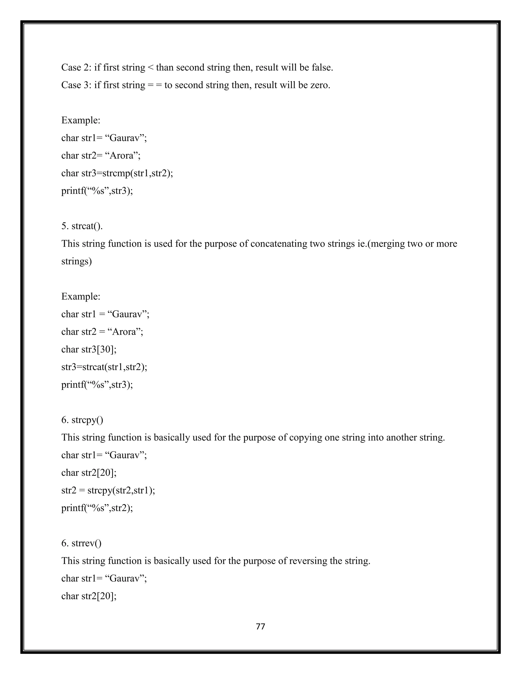 77
Case 2: if first string < than second string then, result will be false.
Case 3: if first string = = to second string then, result will be zero.
Example:
char str1= ―Gaurav‖;
char str2= ―Arora‖;
char str3=strcmp(str1,str2);
printf(―%s‖,str3);
5. strcat().
This string function is used for the purpose of concatenating two strings ie.(merging two or more
strings)
Example:
char str1 = ―Gaurav‖;
char str2 = ―Arora‖;
char str3[30];
str3=strcat(str1,str2);
printf(―%s‖,str3);
6. strcpy()
This string function is basically used for the purpose of copying one string into another string.
char str1= ―Gaurav‖;
char str2[20];
str2 = strcpy(str2,str1);
printf(―%s‖,str2);
6. strrev()
This string function is basically used for the purpose of reversing the string.
char str1= ―Gaurav‖;
char str2[20];
 