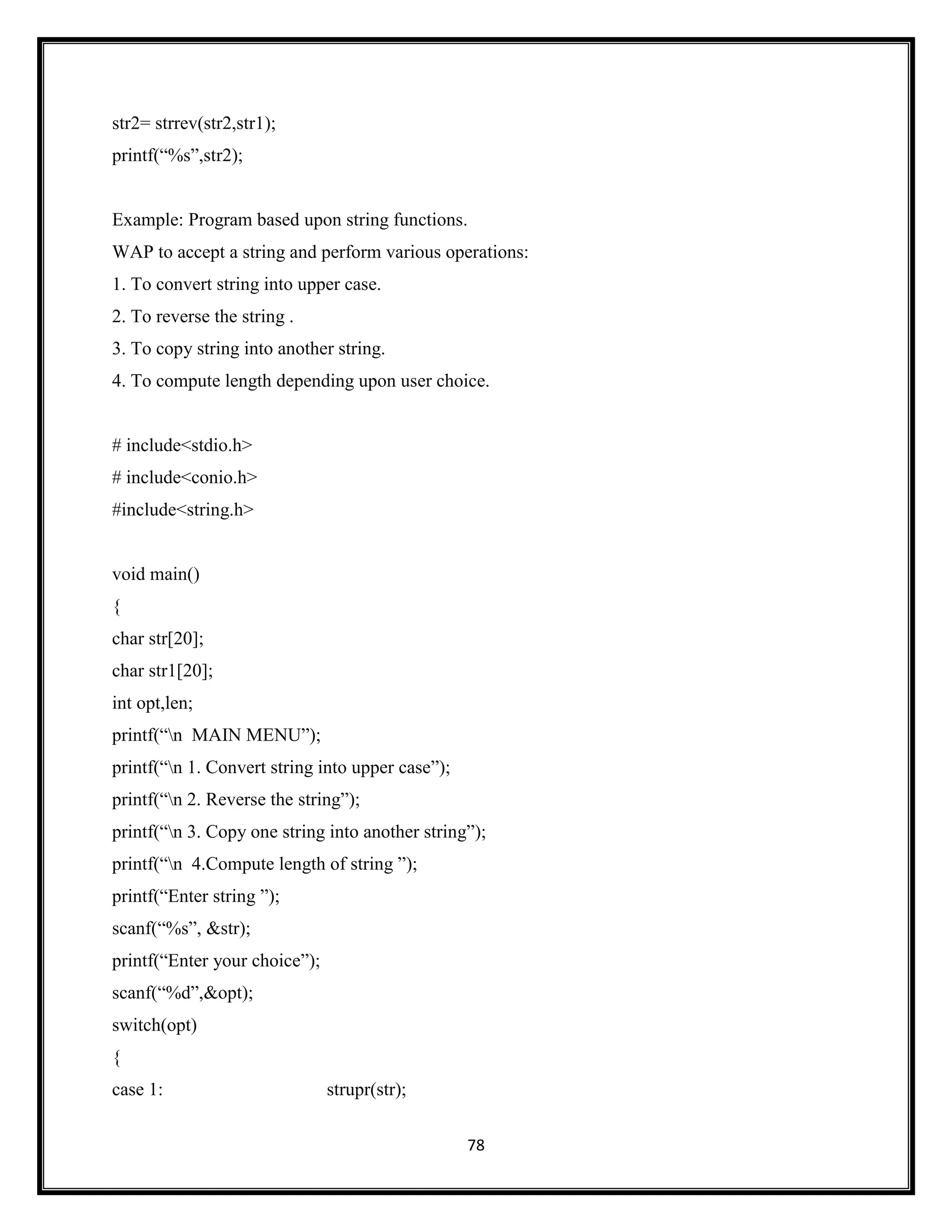78
str2= strrev(str2,str1);
printf(―%s‖,str2);
Example: Program based upon string functions.
WAP to accept a string and perform various operations:
1. To convert string into upper case.
2. To reverse the string .
3. To copy string into another string.
4. To compute length depending upon user choice.
# include<stdio.h>
# include<conio.h>
#include<string.h>
void main()
{
char str[20];
char str1[20];
int opt,len;
printf(―n MAIN MENU‖);
printf(―n 1. Convert string into upper case‖);
printf(―n 2. Reverse the string‖);
printf(―n 3. Copy one string into another string‖);
printf(―n 4.Compute length of string ‖);
printf(―Enter string ‖);
scanf(―%s‖, &str);
printf(―Enter your choice‖);
scanf(―%d‖,&opt);
switch(opt)
{
case 1: strupr(str);
 