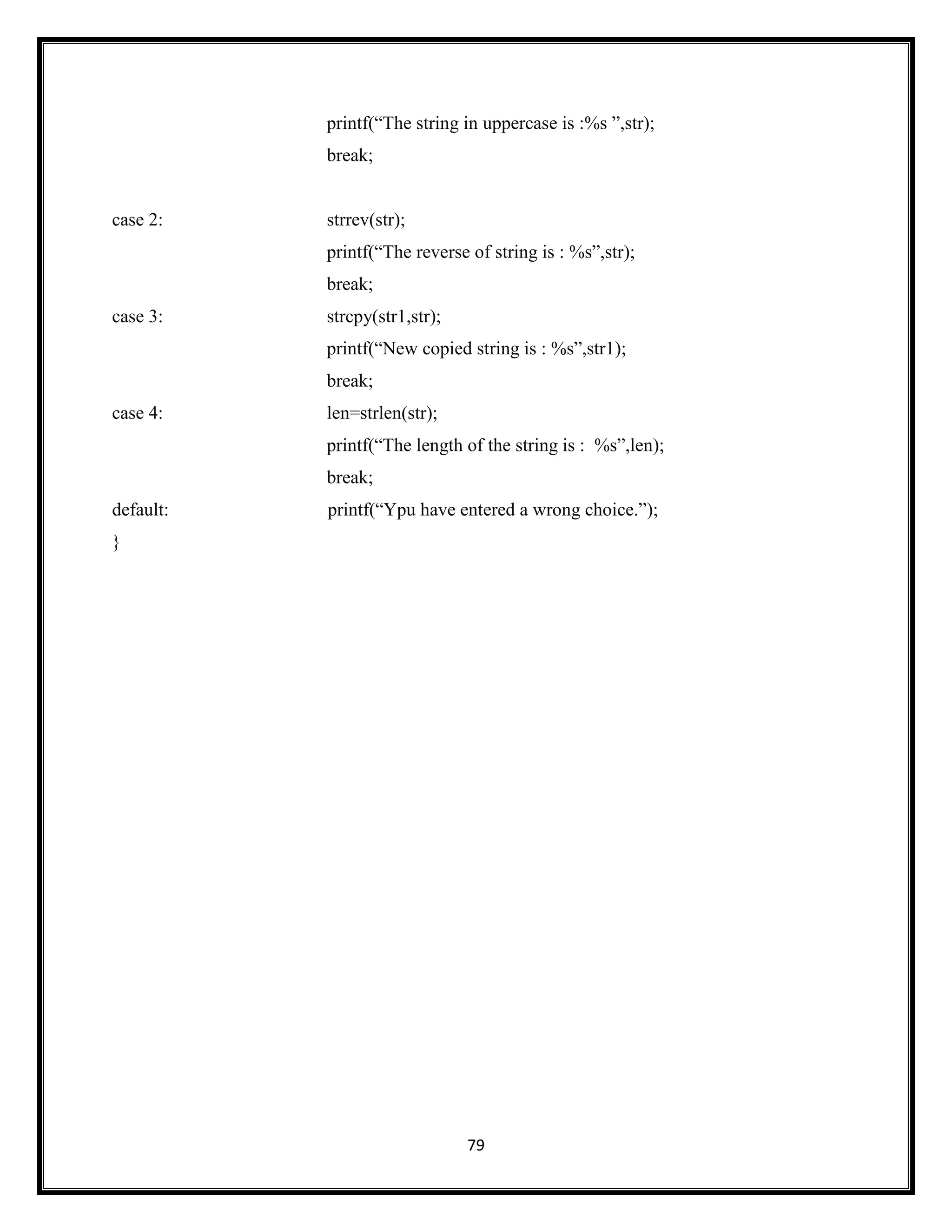 79
printf(―The string in uppercase is :%s ‖,str);
break;
case 2: strrev(str);
printf(―The reverse of string is : %s‖,str);
break;
case 3: strcpy(str1,str);
printf(―New copied string is : %s‖,str1);
break;
case 4: len=strlen(str);
printf(―The length of the string is : %s‖,len);
break;
default: printf(―Ypu have entered a wrong choice.‖);
}
 
