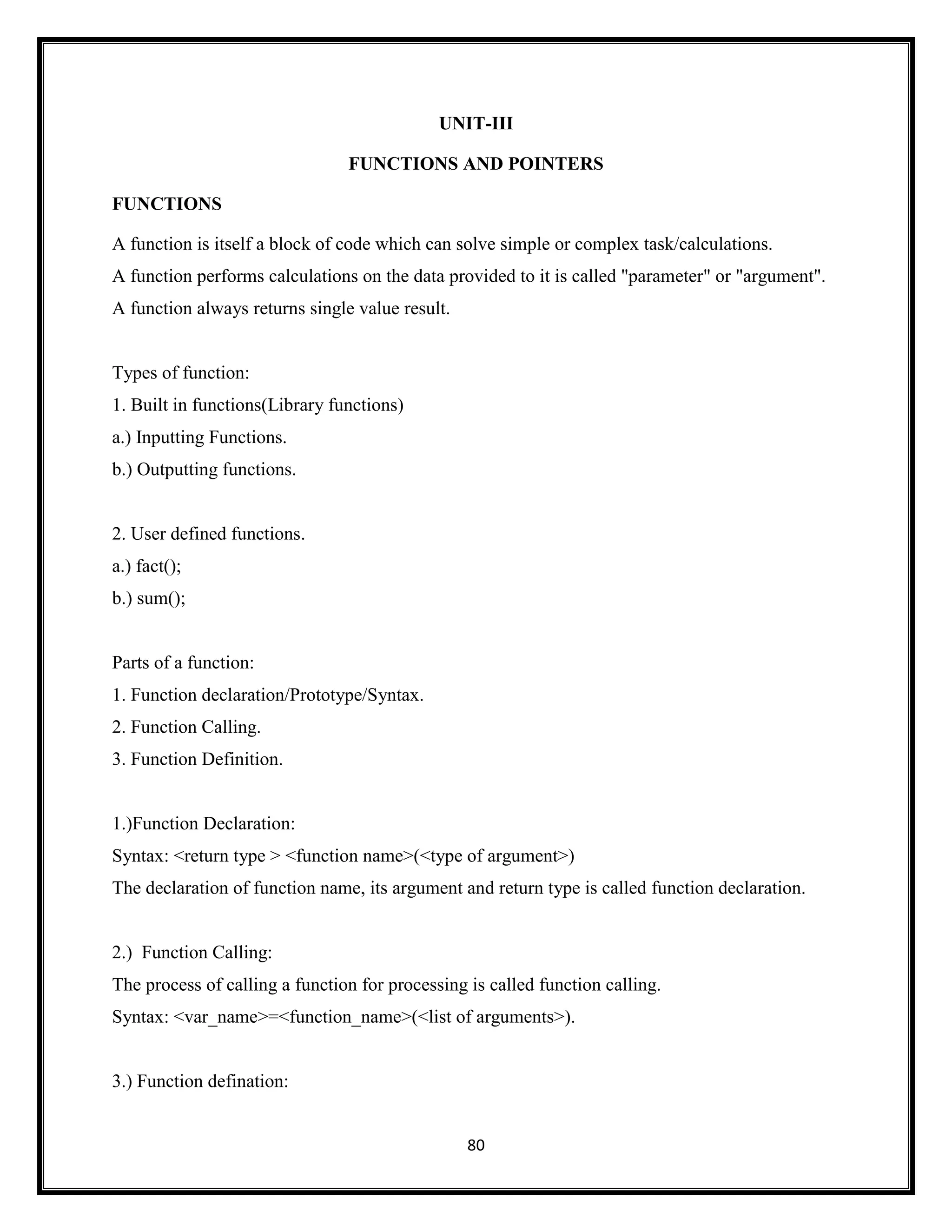 80
UNIT-III
FUNCTIONS AND POINTERS
FUNCTIONS
A function is itself a block of code which can solve simple or complex task/calculations.
A function performs calculations on the data provided to it is called "parameter" or "argument".
A function always returns single value result.
Types of function:
1. Built in functions(Library functions)
a.) Inputting Functions.
b.) Outputting functions.
2. User defined functions.
a.) fact();
b.) sum();
Parts of a function:
1. Function declaration/Prototype/Syntax.
2. Function Calling.
3. Function Definition.
1.)Function Declaration:
Syntax: <return type > <function name>(<type of argument>)
The declaration of function name, its argument and return type is called function declaration.
2.) Function Calling:
The process of calling a function for processing is called function calling.
Syntax: <var_name>=<function_name>(<list of arguments>).
3.) Function defination:
 