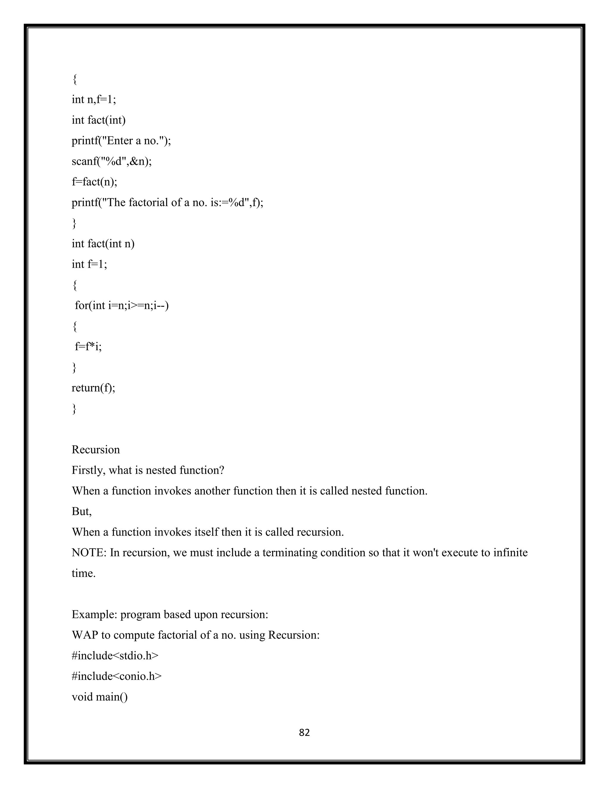82
{
int n,f=1;
int fact(int)
printf("Enter a no.");
scanf("%d",&n);
f=fact(n);
printf("The factorial of a no. is:=%d",f);
}
int fact(int n)
int f=1;
{
for(int i=n;i>=n;i--)
{
f=f*i;
}
return(f);
}
Recursion
Firstly, what is nested function?
When a function invokes another function then it is called nested function.
But,
When a function invokes itself then it is called recursion.
NOTE: In recursion, we must include a terminating condition so that it won't execute to infinite
time.
Example: program based upon recursion:
WAP to compute factorial of a no. using Recursion:
#include<stdio.h>
#include<conio.h>
void main()
 