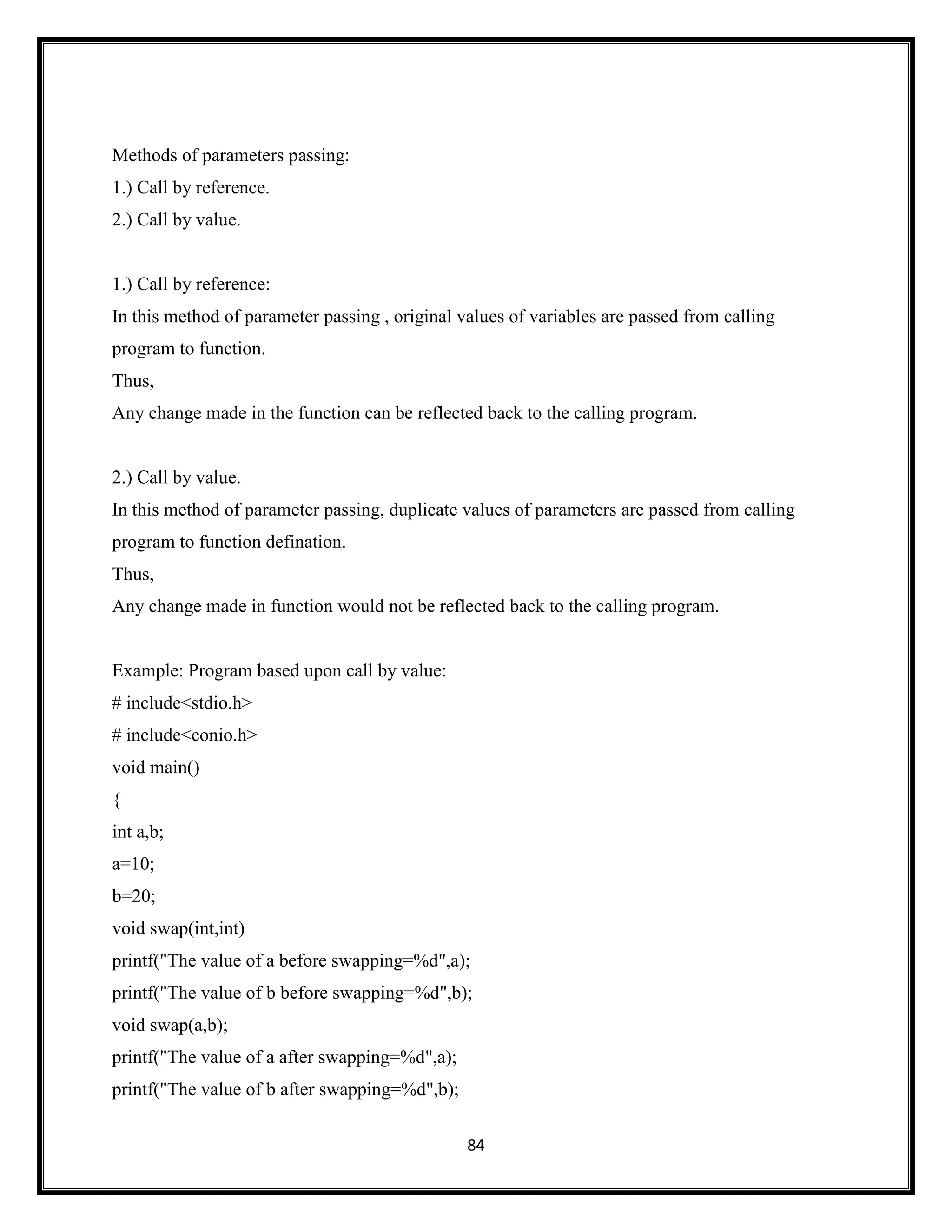 84
Methods of parameters passing:
1.) Call by reference.
2.) Call by value.
1.) Call by reference:
In this method of parameter passing , original values of variables are passed from calling
program to function.
Thus,
Any change made in the function can be reflected back to the calling program.
2.) Call by value.
In this method of parameter passing, duplicate values of parameters are passed from calling
program to function defination.
Thus,
Any change made in function would not be reflected back to the calling program.
Example: Program based upon call by value:
# include<stdio.h>
# include<conio.h>
void main()
{
int a,b;
a=10;
b=20;
void swap(int,int)
printf("The value of a before swapping=%d",a);
printf("The value of b before swapping=%d",b);
void swap(a,b);
printf("The value of a after swapping=%d",a);
printf("The value of b after swapping=%d",b);
 