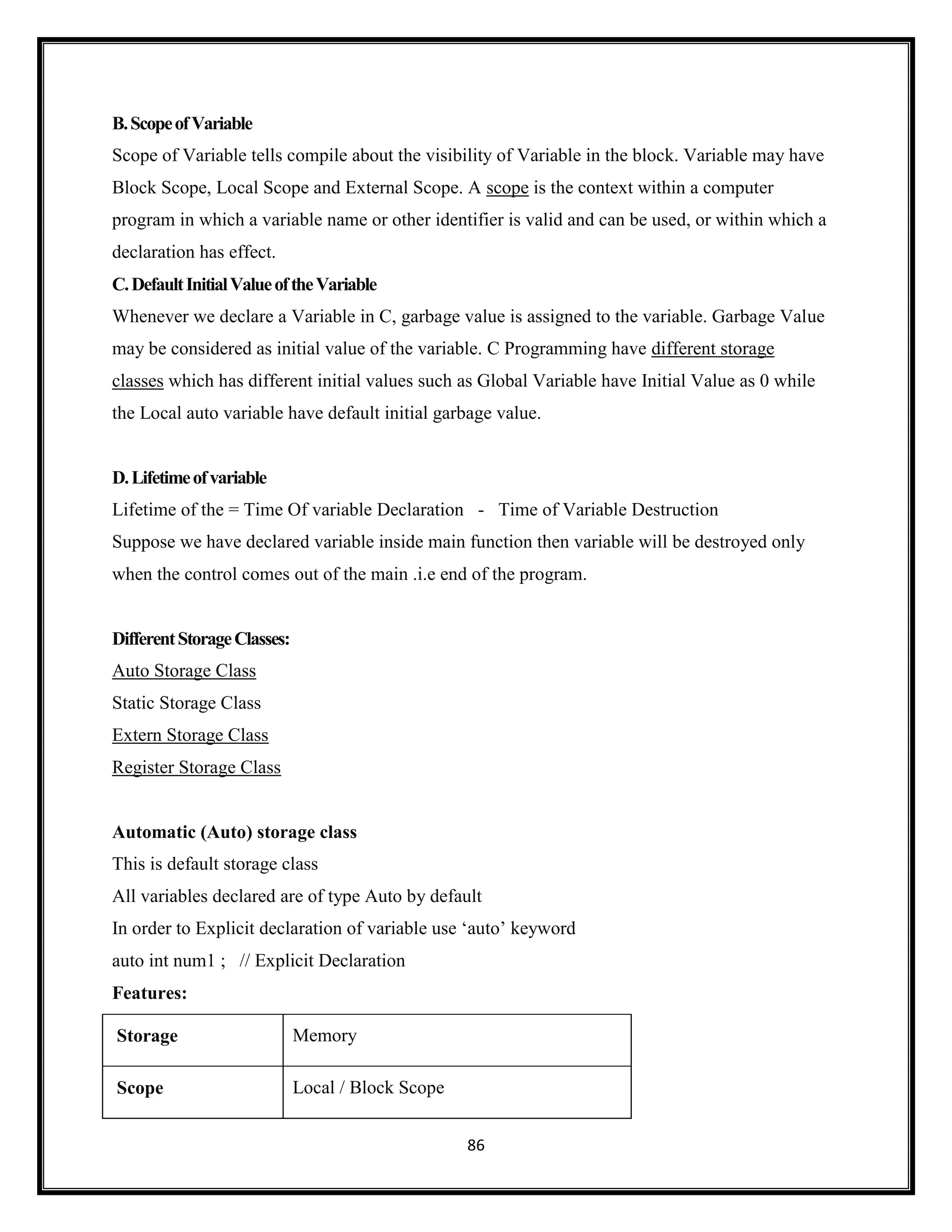 86
B.ScopeofVariable
Scope of Variable tells compile about the visibility of Variable in the block. Variable may have
Block Scope, Local Scope and External Scope. A scope is the context within a computer
program in which a variable name or other identifier is valid and can be used, or within which a
declaration has effect.
C.DefaultInitialValueoftheVariable
Whenever we declare a Variable in C, garbage value is assigned to the variable. Garbage Value
may be considered as initial value of the variable. C Programming have different storage
classes which has different initial values such as Global Variable have Initial Value as 0 while
the Local auto variable have default initial garbage value.
D.Lifetimeofvariable
Lifetime of the = Time Of variable Declaration - Time of Variable Destruction
Suppose we have declared variable inside main function then variable will be destroyed only
when the control comes out of the main .i.e end of the program.
DifferentStorageClasses:
Auto Storage Class
Static Storage Class
Extern Storage Class
Register Storage Class
Automatic (Auto) storage class
This is default storage class
All variables declared are of type Auto by default
In order to Explicit declaration of variable use ‗auto‘ keyword
auto int num1 ; // Explicit Declaration
Features:
Storage Memory
Scope Local / Block Scope
 