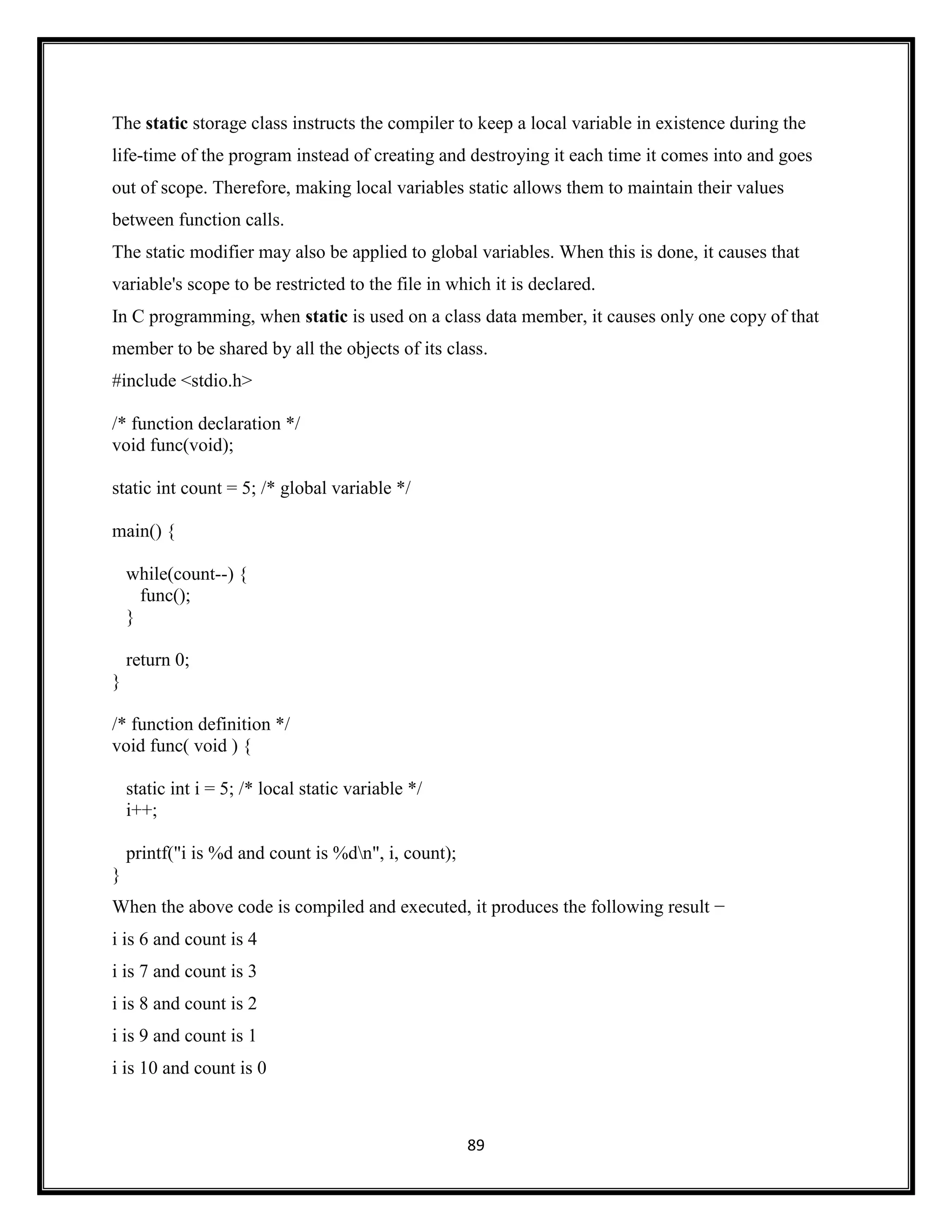 89
The static storage class instructs the compiler to keep a local variable in existence during the
life-time of the program instead of creating and destroying it each time it comes into and goes
out of scope. Therefore, making local variables static allows them to maintain their values
between function calls.
The static modifier may also be applied to global variables. When this is done, it causes that
variable's scope to be restricted to the file in which it is declared.
In C programming, when static is used on a class data member, it causes only one copy of that
member to be shared by all the objects of its class.
#include <stdio.h>
/* function declaration */
void func(void);
static int count = 5; /* global variable */
main() {
while(count--) {
func();
}
return 0;
}
/* function definition */
void func( void ) {
static int i = 5; /* local static variable */
i++;
printf("i is %d and count is %dn", i, count);
}
When the above code is compiled and executed, it produces the following result −
i is 6 and count is 4
i is 7 and count is 3
i is 8 and count is 2
i is 9 and count is 1
i is 10 and count is 0
 