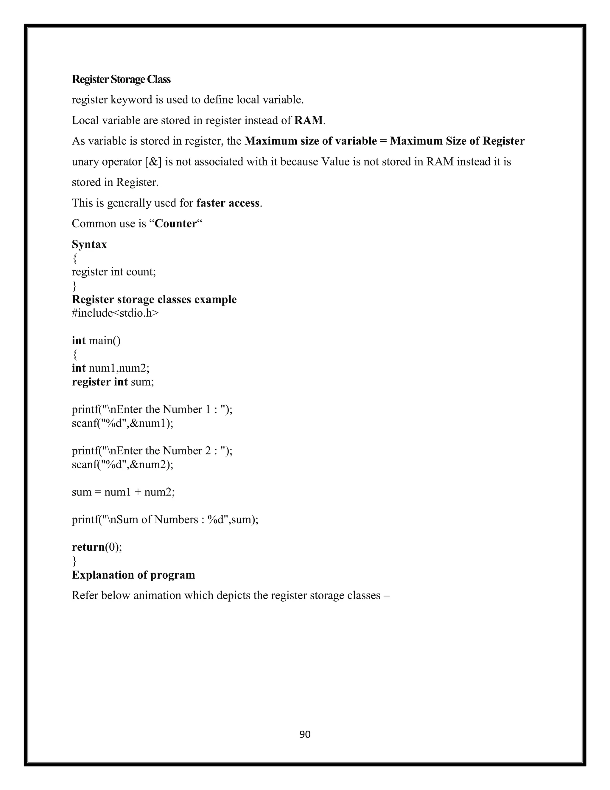 90
RegisterStorageClass
register keyword is used to define local variable.
Local variable are stored in register instead of RAM.
As variable is stored in register, the Maximum size of variable = Maximum Size of Register
unary operator [&] is not associated with it because Value is not stored in RAM instead it is
stored in Register.
This is generally used for faster access.
Common use is ―Counter―
Syntax
{
register int count;
}
Register storage classes example
#include<stdio.h>
int main()
{
int num1,num2;
register int sum;
printf("nEnter the Number 1 : ");
scanf("%d",&num1);
printf("nEnter the Number 2 : ");
scanf("%d",&num2);
sum = num1 + num2;
printf("nSum of Numbers : %d",sum);
return(0);
}
Explanation of program
Refer below animation which depicts the register storage classes –
 