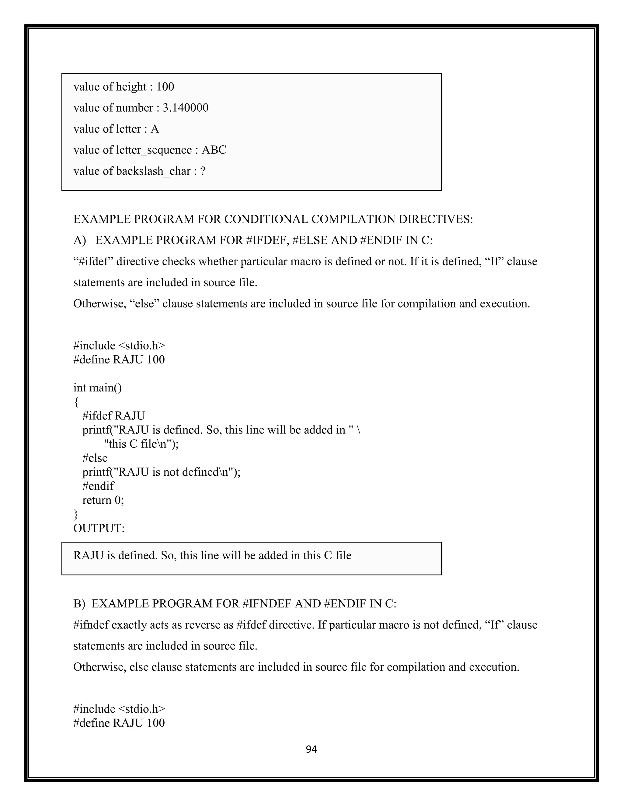94
value of height : 100
value of number : 3.140000
value of letter : A
value of letter_sequence : ABC
value of backslash_char : ?
EXAMPLE PROGRAM FOR CONDITIONAL COMPILATION DIRECTIVES:
A) EXAMPLE PROGRAM FOR #IFDEF, #ELSE AND #ENDIF IN C:
―#ifdef‖ directive checks whether particular macro is defined or not. If it is defined, ―If‖ clause
statements are included in source file.
Otherwise, ―else‖ clause statements are included in source file for compilation and execution.
#include <stdio.h>
#define RAJU 100
int main()
{
#ifdef RAJU
printf("RAJU is defined. So, this line will be added in " 
"this C filen");
#else
printf("RAJU is not definedn");
#endif
return 0;
}
OUTPUT:
RAJU is defined. So, this line will be added in this C file
B) EXAMPLE PROGRAM FOR #IFNDEF AND #ENDIF IN C:
#ifndef exactly acts as reverse as #ifdef directive. If particular macro is not defined, ―If‖ clause
statements are included in source file.
Otherwise, else clause statements are included in source file for compilation and execution.
#include <stdio.h>
#define RAJU 100
 