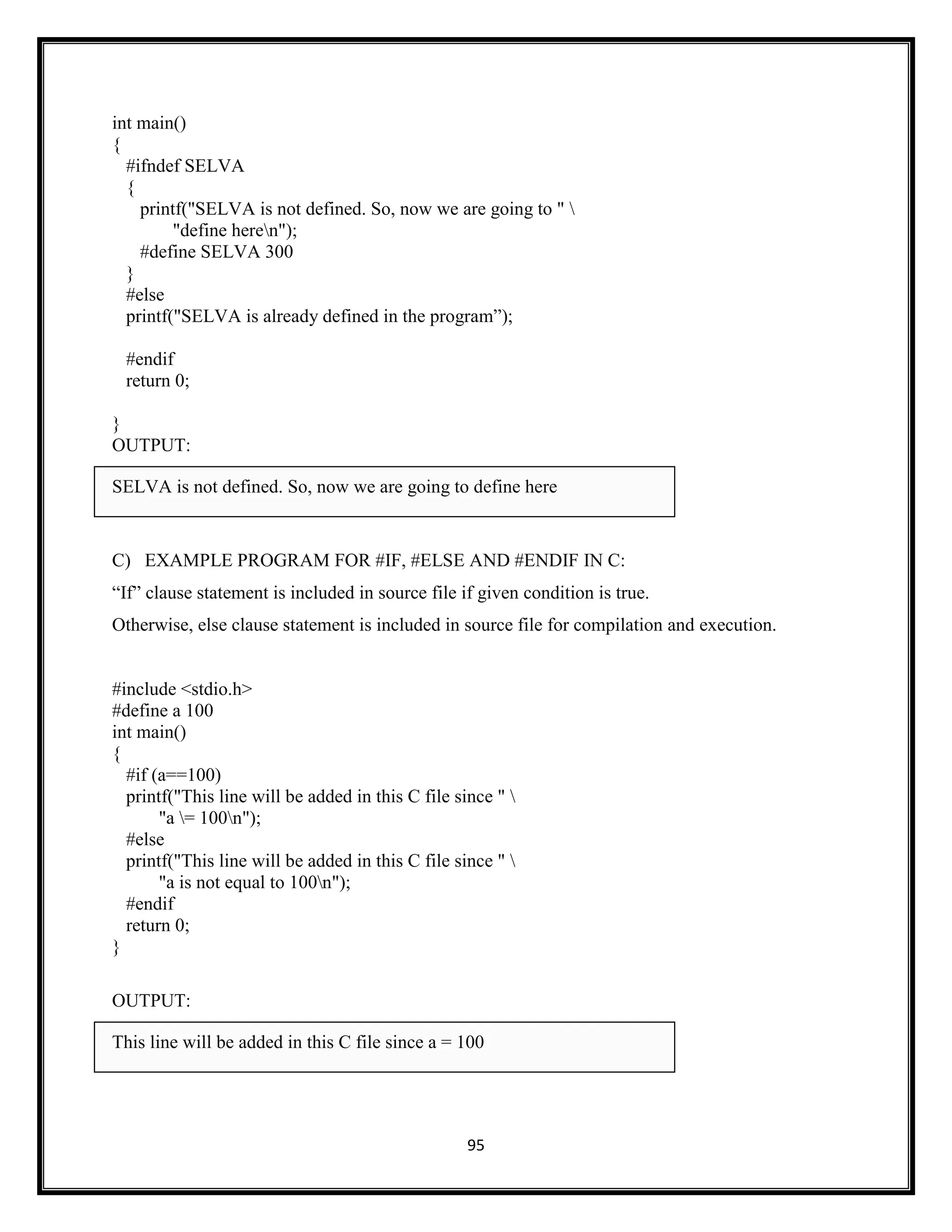 95
int main()
{
#ifndef SELVA
{
printf("SELVA is not defined. So, now we are going to " 
"define heren");
#define SELVA 300
}
#else
printf("SELVA is already defined in the program‖);
#endif
return 0;
}
OUTPUT:
SELVA is not defined. So, now we are going to define here
C) EXAMPLE PROGRAM FOR #IF, #ELSE AND #ENDIF IN C:
―If‖ clause statement is included in source file if given condition is true.
Otherwise, else clause statement is included in source file for compilation and execution.
#include <stdio.h>
#define a 100
int main()
{
#if (a==100)
printf("This line will be added in this C file since " 
"a = 100n");
#else
printf("This line will be added in this C file since " 
"a is not equal to 100n");
#endif
return 0;
}
OUTPUT:
This line will be added in this C file since a = 100
 